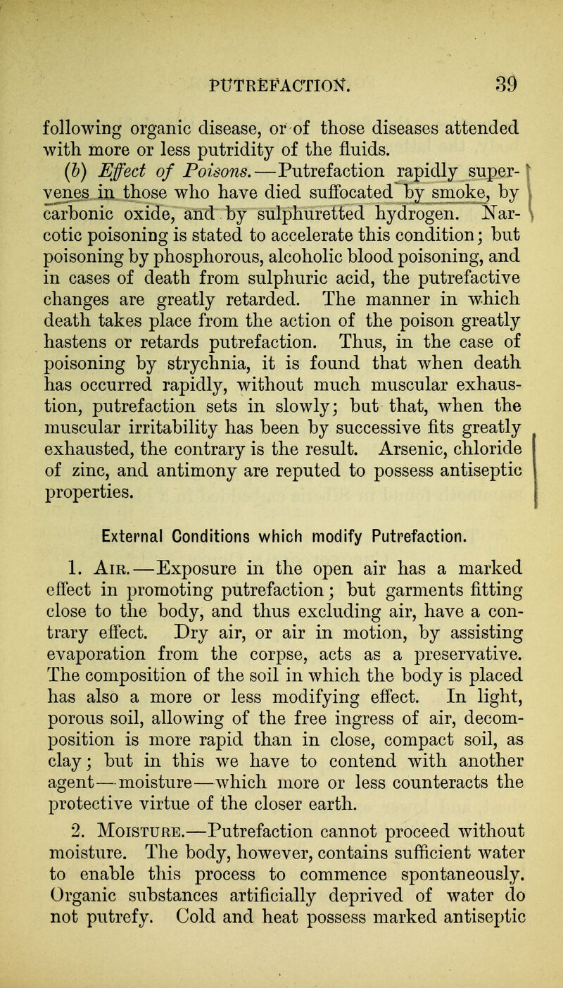 following organic disease, or of those diseases attended with more or less putridity of the fluids. [h) Effect of Poisons.—Putrefaction rapidly super-1 yenes in those who have died suffocated by smoke, by i carbonic oxide, and by sulphuretted hydrogen. Siar- \ cotie poisoning is stated to accelerate this condition; but poisoning by phosphorous, alcoholic blood poisoning, and in cases of death from sulphuric acid, the putrefactive changes are greatly retarded. The manner in which death takes place from the action of the poison greatly hastens or retards putrefaction. Thus, in the case of poisoning by strychnia, it is found that when death has occurred rapidly, without much muscular exhaus- tion, putrefaction sets in slowly; but that, when the muscular irritability has been by successive fits greatly exhausted, the contrary is the result. Arsenic, chloride of zinc, and antimony are reputed to possess antiseptic properties. External Conditions which modify Putrefaction. 1. Am.—Exposure in the open air has a marked effect in promoting putrefaction; but garments fitting close to the body, and thus excluding air, have a con- trary effect. Dry air, or air in motion, by assisting evaporation from the corpse, acts as a preservative. The composition of the soil in which the body is placed has also a more or less modifying effect. In light, porous soil, allowing of the free ingress of air, decom- position is more rapid than in close, compact soil, as clay; but in this we have to contend with another agent—^-moisture—which more or less counteracts the protective virtue of the closer earth. 2. Moisture.—Putrefaction cannot proceed without moisture. The body, however, contains sufficient water to enable this process to commence spontaneously. Organic substances artificially deprived of water do not putrefy. Cold and heat possess marked antiseptic