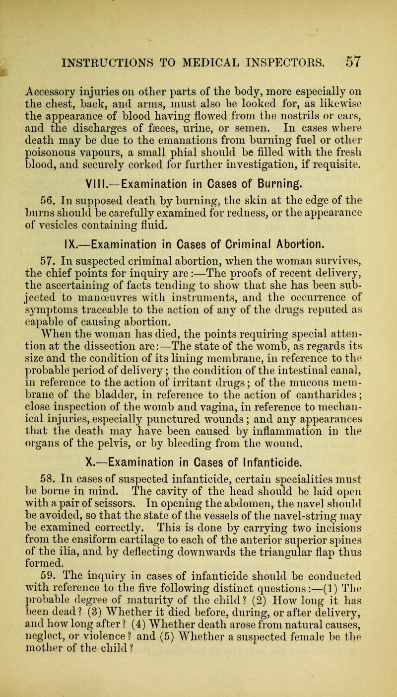 Accessory injuries on other parts of the body, more especially on the chest, back, and arms, must also be looked for, as likewise the appearance of blood having flowed from the nostrils or ears, and the discharges of faeces, urine, or semen. In cases where death may be due to the emanations from burning fuel or other poisonous vapours, a small phial should be filled with the fresh blood, and securely corked for further investigation, if requisite. VIII.—Examination in Cases of Burning. 56. In supposed death by burning, the skin at the edge of the burns should be carefully examined for redness, or the appearance of vesicles containing fluid. IX.—Examination in Cases of Criminal Abortion. 57. In suspected criminal abortion, when the woman survives, the chief points for inquiry are :—The proofs of recent delivery, the ascertaining of facts tending to show that she has been sub- jected to manoeuvres with instruments, and the occurrence of symptoms traceable to the action of any of the drugs reputed as capable of causing abortion. When the woman has died, the points requiring special atten- tion at the dissection are:—The state of the womb, as regards its size and the condition of its lining membrane, in reference to the probable period of delivery; the condition of the intestinal canal, in reference to the action of irritant drugs; of the mucous mem- brane of the bladder, in reference to the action of cantharides; close inspection of the womb and vagina, in reference to mechan- ical injuries, especially punctured wounds ; and any appearances that the death maj have been caused by inflammation in the organs of the pelvis, or by bleeding from the wound. X.—Examination in Cases of Infanticide. 58. In cases of suspected infanticide, certain specialities must be borne in mind. The cavity of the head should be laid open with a pair of scissors. In opening the abdomen, the navel should be avoided, so that the state of the vessels of the navel-string may be examined correctly. This is done by carrying two incisions from the ensiform cartilage to each of the anterior superior spines of the ilia, and by deflecting downwards the triangular flap thus formed. ^ 59. The inquiry in cases of infanticide should be conducted with reference to the five following distinct questions:—(1) The probable degree of maturity of the child? (2) How long it has been dead? (3) Whether it died before, during, or after delivery, and how long after ? (4) Whether death arose from natural causes, neglect, or violence? and (5) Whether a suspected female be the mother of the child?