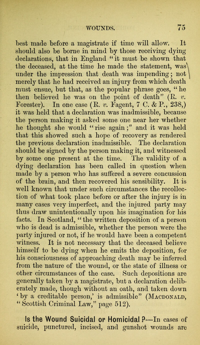 best made before a magistrate if time will allow. It should also be borne in mind by those receiving dying declarations, that in England  it must be shown that the deceased, at the time he made the statement, was\ under the impression that death was impending; not | merely that he had received an injury from which death must ensue, but that, as the popular phrase goes,  he then believed he was on the point of death (R. v. Forester). In one case (R. v, Fagent, 7 C. & P., 238,) it was held that a declaration was inadmissible, because the person making it asked some one near her whether he thought she would ''rise again; and it was held that this showed such a hope of recovery as rendered the previous declaration inadmissible. The declaration should be signed by the person making it, and witnessed by some one present at the time. The validity of a dying declaration has been called in question when made by a person who has suffered a severe concussion of the brain, and then recovered his sensibility. It is well known that under such circumstances the recollec- tion of what took place before or after the injury is in many cases very imperfect, and the injured party may thus draw unintentionally upon his imagination for his facts. In Scotland, ''the written deposition of a person who is dead is admissible, whether the person were the party injured or not, if he would have been a competent witness. It is not necessary that the deceased believe himself to be dying when he emits the deposition, for his consciousness of approaching death may be inferred from the nature of the wound, or the state of illness or other circumstances of the case. Such depositions are generally taken by a magistrate, but a declaration delib- erately made, though without an oath, and taken down ' by a creditable person,' is admissible (Macdonald,  Scottish Criminal Law, page 512). Is the Wound Suicidal or Homicidal P—In cases of suicide, punctured, incised, and gunshot wounds are