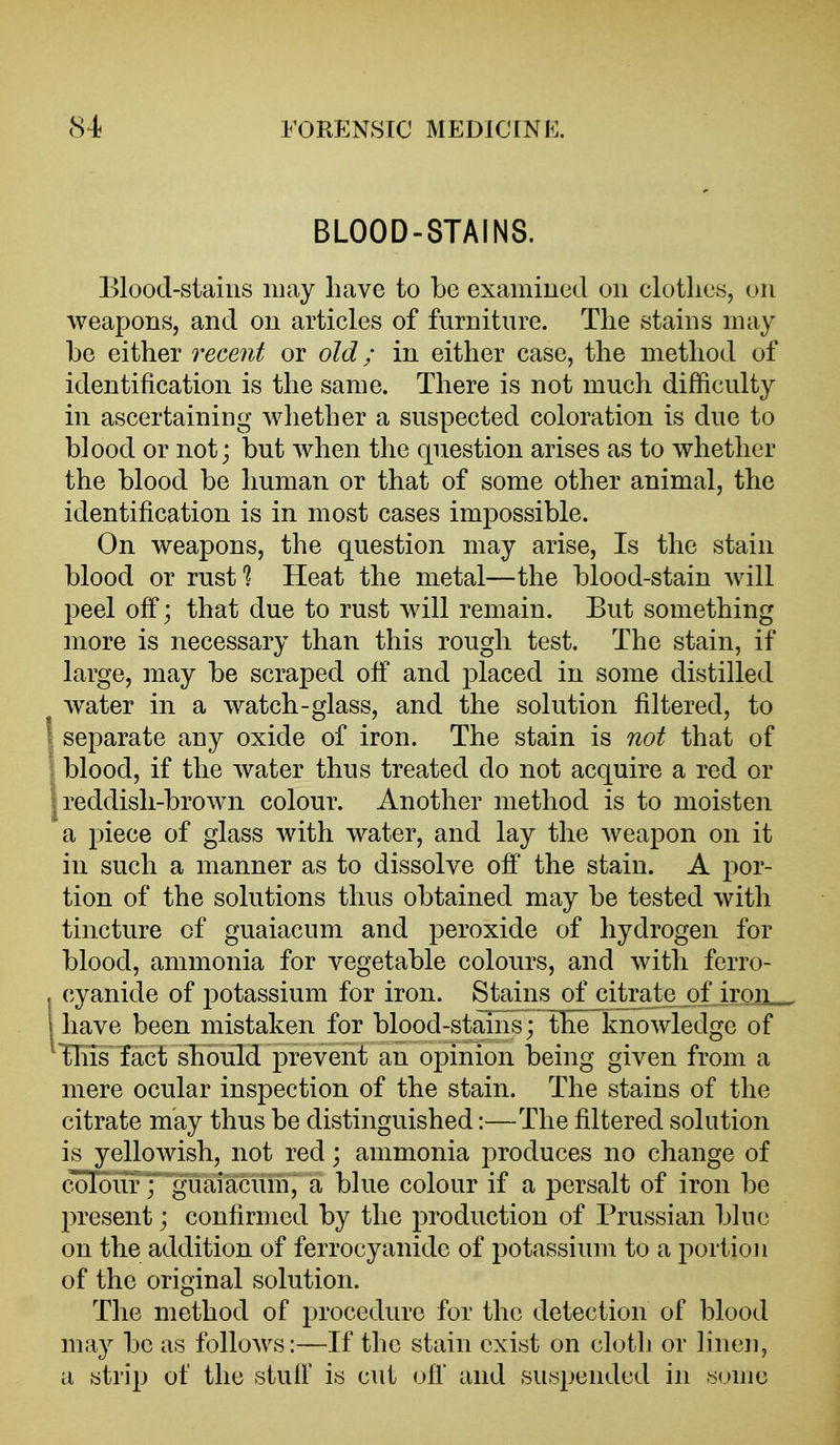 BLOOD-STAINS. Blood-stains may have to be examined on clothes, on weapons, and on articles of furniture. The stains may be either recent or old; in either case, the method of identification is the same. There is not much difficulty in ascertaining whether a suspected coloration is due to blood or not; but when the question arises as to whether the blood be human or that of some other animal, the identification is in most cases impossible. On weapons, the question may arise, Is the stain blood or rust^ Heat the metal—the blood-stain will peel off; that due to rust will remain. But something more is necessary than this rough test. The stain, if large, may be scraped off and placed in some distilled water in a watch-glass, and the solution filtered, to separate any oxide of iron. The stain is not that of blood, if the water thus treated do not acquire a red or ; reddish-brown colour. Another method is to moisten a piece of glass with water, and lay the weapon on it in such a manner as to dissolve off the stain. A j^or- tion of the solutions thus obtained may be tested with tincture of guaiacum and peroxide of hydrogen for blood, ammonia for vegetable colours, and with ferro- cyanide of potassium for iron. Stains of citrat^ of iroii^ have been mistaken for blood-stains; tlie~knowledge of Tliis fact should prevent an opinion being given from a mere ocular inspection of the stain. The stains of the citrate may thus be distinguished:—The filtered solution is yellowish, not red; ammonia produces no change of colour; guaiacum, a blue colour if a persalt of iron be present; confirmed by the production of Prussian blue on the addition of ferrocyanidc of potassium to a portion of the original solution. The method of procedure for the detection of blood may be as follows:—If the stain exist on cloth or linen, a strip of the stuff is cut ofl' and suspended in some