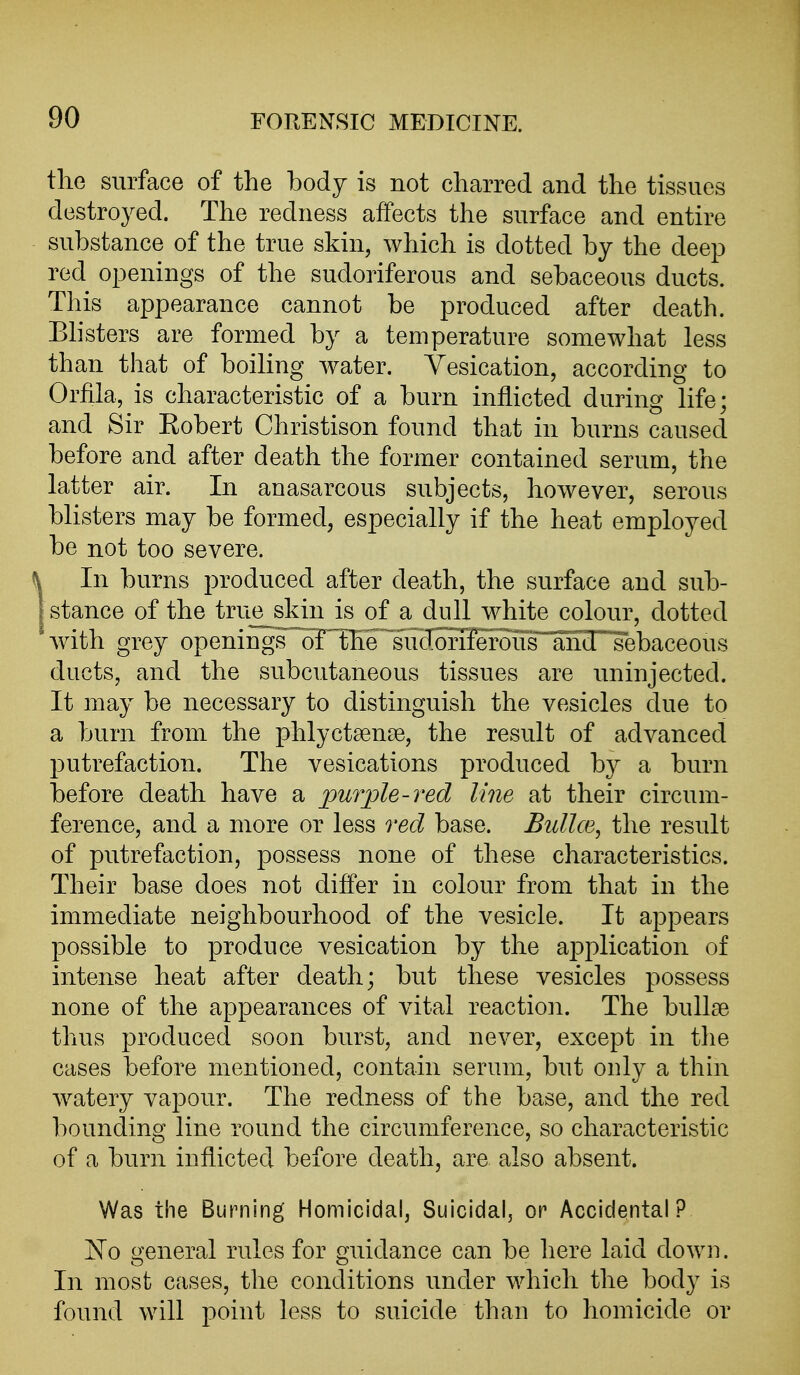 the surface of the body is not charred and the tissues destroyed. The redness affects the surface and entire substance of the true skin, which is dotted by the deep red openings of the sudoriferous and sebaceous ducts. This appearance cannot be produced after death. Bhsters are formed by a temperature somewhat less than that of boiling water. Vesication, according to Orfila, is characteristic of a burn inflicted during life; and Sir Eobert Christison found that in burns caused before and after death the former contained serum, the latter air. In anasarcous subjects, however, serous blisters may be formed, especially if the heat employed be not too severe. In burns produced after death, the surface and sub- stance of the true_skin is of a dull white colour, dotted Avith grey openings' oTTheTirdonferoiTr^T^^ ducts, and the subcutaneous tissues are uninjected. It may be necessary to distinguish the vesicles due to a burn from the phlyctsense, the result of advanced putrefaction. The vesications produced by a burn before death have a purple-red line at their circum- ference, and a more or less red base. Bullce, the result of putrefaction, possess none of these characteristics. Their base does not differ in colour from that in the immediate neighbourhood of the vesicle. It appears possible to produce vesication by the application of intense heat after death; but these vesicles possess none of the appearances of vital reaction. The bullae thus produced soon burst, and never, except in the cases before mentioned, contain serum, but only a thin watery vapour. The redness of the base, and the red bounding line round the circumference, so characteristic of a burn inflicted before death, are also absent. Was the Burning Homicidal, Suicidal, or Accidental? N^o general rules for guidance can be here laid down. In most cases, the conditions under which the body is found will point less to suicide than to homicide or