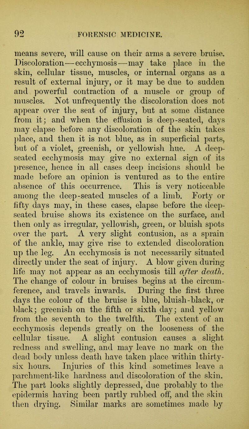 means severe, will cause on their arms a severe bruise. Discoloration—ecchymosis-—may take place in the skin, cellular tissue, muscles, or internal organs as a result of external injury, or it may be due to sudden and powerful contraction of a muscle or group of muscles, ^^ot unfrequently the discoloration does not appear over tlie seat of injury, but at some distance from it; and when the effusion is deep-seated, days may elapse before any discoloration of the skin takes ])lace, and then it is not blue, as in superficial parts, but of a violet, greenish, or yellowisli hue. A deep- seated ecchymosis may give no external sign of its presence, hence in all cases deep incisions sliould be made before an opinion is ventured as to the entire absence of this occurrence. This is very noticeable among the deep-seated muscles of a limb. Forty or fifty days may, in these cases, elapse before the deep- seated bruise shows its existence on the surface, and then only as irregular, yellowish, green, or bluish spots over the part. A very slight contusion, as a sprain of the ankle, may give rise to extended discoloration up the leg. An ecchymosis is not necessarily situated directly under the seat of injury. A blow given during life may not appear as an ecchymosis till after death. The change of colour in bruises begins at the circum- ference, and travels inwards. During the first three days the colour of the bruise is blue, bluish-black, or black; greenish on the fifth or sixth day; and yellow from the seventh to the twelfth. The extent of an ecchymosis depends greatly on the looseness of the cellular tissue. A slight contusion causes a slight redness and swelling, and may leave no mark on the dead body unless death have taken place within thirty- six hours. Injuries of this kind sometimes leave a parchment-like hardness and discoloration of the skin. The part looks slightly depressed, due probably to the epidermis having been partly rubbed off, and the skin then drying. Similar marks are sometimes made by