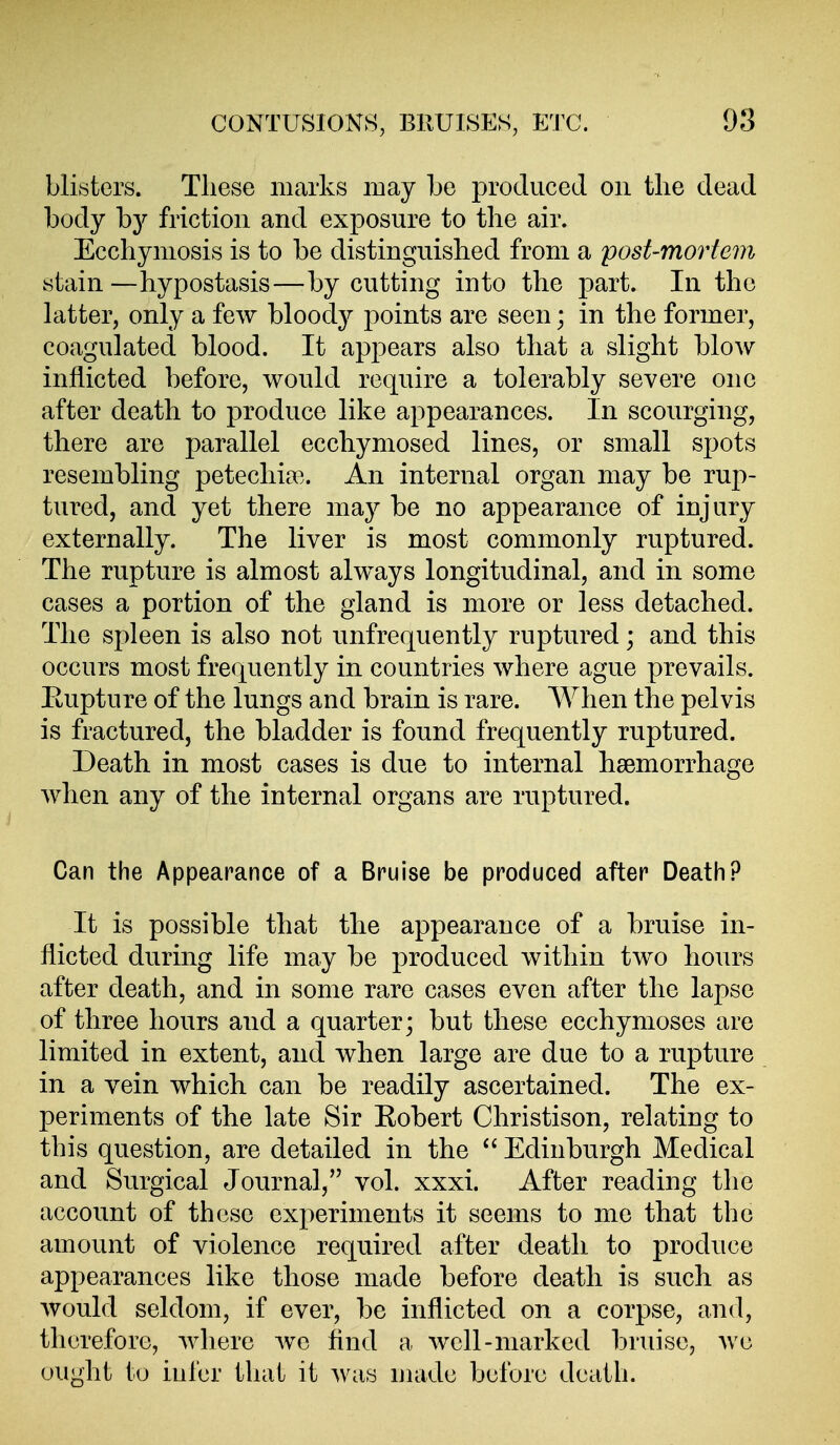 blisters. These marks may be produced on the dead body b}^ friction and exposure to the air. Ecchymosis is to be distinguished from a post-mortem stain—hypostasis—by cutting into the part. In the hitter, only a few bloody points are seen; in the former, coagulated blood. It appears also that a slight blow inflicted before, would require a tolerably severe one after death to produce like appearances. In scourging, there are parallel ecchymosed lines, or small spots resembling petechia^.. An internal organ may be rup- tured, and yet there may be no appearance of injury externally. The liver is most commonly ruptured. The rupture is almost always longitudinal, and in some cases a portion of the gland is more or less detached. The spleen is also not unfrequently ruptured; and this occurs most frequently in countries where ague prevails. Eupture of the lungs and brain is rare. When the pelvis is fractured, the bladder is found frequently ruptured. Death in most cases is due to internal haemorrhage when any of the internal organs are ruptured. Can the Appearance of a Bruise be produced after Death P It is possible that the appearance of a bruise in- flicted during life may be produced within two hours after death, and in some rare cases even after the lapse of three hours and a quarter; but these ecchymoses are limited in extent, and when large are due to a rupture in a vein which can be readily ascertained. The ex- periments of the late Sir Eobert Christison, relating to this question, are detailed in the  Edinburgh Medical and Surgical Journal, vol. xxxi. After reading the account of these experiments it seems to me that the amount of violence required after death to produce appearances like those made before death is such as would seldom, if ever, be inflicted on a corpse, and, therefore, where we find a well-marked bruise, we ought to iul'er that it Avas uiade before death.