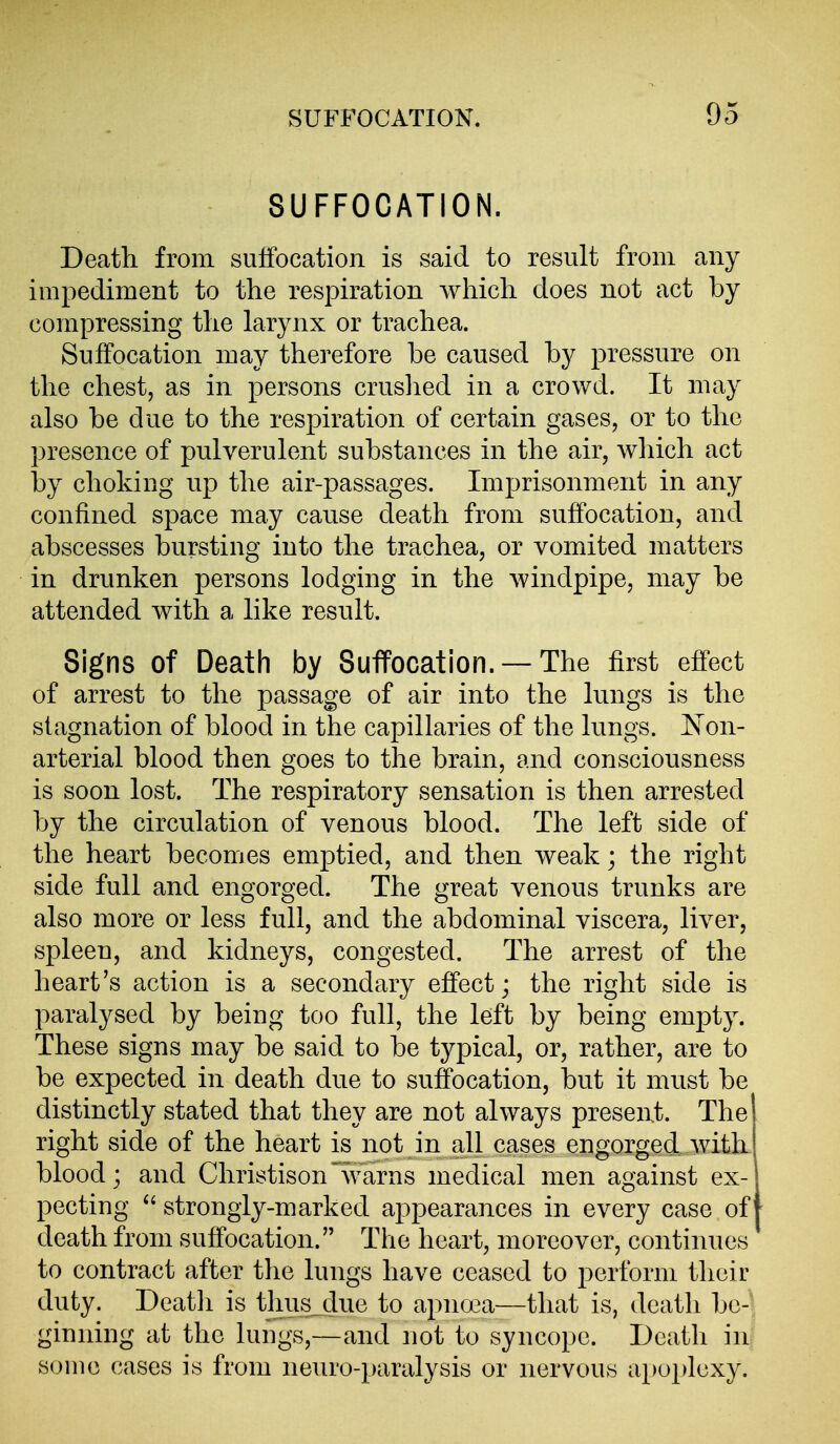 SUFFOCATION. Death from sulfocation is said to result from any impediment to the respiration which does not act by compressing the larynx or trachea. Suffocation may therefore be caused by pressure on the chest, as in persons crushed in a crowd. It may also be due to the respiration of certain gases, or to the presence of pulverulent substances in the air, which act by choking up the air-passages. Imprisonment in any confined space may cause death from suffocation, and abscesses bursting into the trachea, or vomited matters in drunken persons lodging in the windpipe, may be attended with a like result. Signs of Death by Suffocation. —The first effect of arrest to the passage of air into the lungs is the stagnation of blood in the capillaries of the lungs. Is'on- arterial blood then goes to the brain, and consciousness is soon lost. The respiratory sensation is then arrested by the circulation of venous blood. The left side of the heart becomes emptied, and then weak; the right side full and engorged. The great venous trunks are also more or less full, and the abdominal viscera, liver, spleen, and kidneys, congested. The arrest of the heart's action is a secondary effect; the right side is paralysed by being too full, the left by being empty. These signs may be said to be typical, or, rather, are to be expected in death due to suffocation, but it must be distinctly stated that they are not always present. The right side of the heart is not in all cases engorged with blood j and Christison '^\varns medical men against ex- pecting strongly-marked appearances in every case of death from suffocation. The heart, moreover, continues to contract after the lungs have ceased to perform their duty. Deatli is thus, due to apnoea—that is, death be-' ginning at the lungs,—and not to syncope. Death in some cases is from neuro-paralysis or nervous apoplexy.