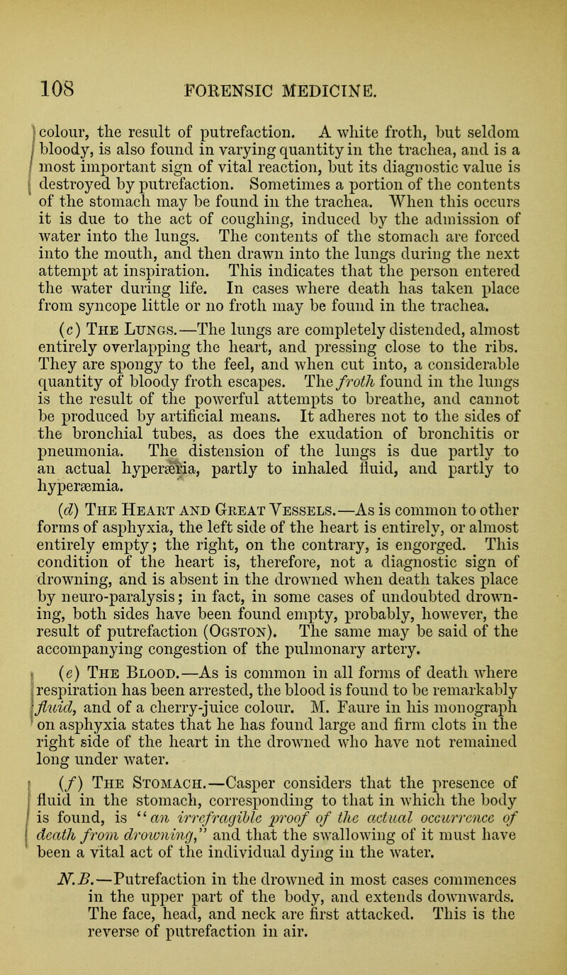 colour, the result of putrefaction. A white froth, but seldom bloody, is also found in varying quantity in the trachea, and is a most important sign of vital reaction, but its diagnostic value is I destroyed by putrefaction. Sometimes a portion of the contents of the stomach may be found in the trachea. When this occurs it is due to the act of coughing, induced by the admission of water into the lungs. The contents of the stomach are forced into the mouth, and then drawn into the lungs during the next attempt at inspiration. This indicates that the person entered the water during life. In cases where death has taken place from syncope little or no froth may be found in the trachea. (c) The Lungs.—The lungs are completely distended, almost entirely overlapping the heart, and pressing close to the ribs. They are spongy to the feel, and when cut into, a considerable quantity of bloody froth escapes. The froth found in the lungs is the result of the powerful attempts to breathe, and cannot be produced by artificial means. It adheres not to the sides of the bronchial tubes, as does the exudation of bronchitis or pneumonia. The distension of the lungs is due partly to an actual hypereeria, partly to inhaled fluid, and partly to hypersemia. {cl) The Heart and Great Vessels.—As is common to other forms of asphyxia, the left side of the heart is entirely, or almost entirely empty; the right, on the contrary, is engorged. This condition of the heart is, therefore, not a diagnostic sign of drowning, and is absent in the drowned when death takes place by neuro-paralysis; in fact, in some cases of undoubted drown- ing, both sides have been found empty, probably, however, the result of putrefaction (Ogston). The same may be said of the accompanying congestion of the pulmonary artery. I (e) The Blood.—As is common in all forms of death where I respiration has been arrested, the blood is found to be remarkably \fluid, and of a cherry-juice colour. M. Faure in his monograph ' on asphyxia states that he has found large and firm clots in the right side of the heart in the drowned who have not remained long under water. (/) The Stomach.—Casper considers that the presence of fluid in the stomach, corresponding to that in which the body is found, is '' mi irrcfragihU inoof of the actual occurrence of death from droioning,'' and that the swallowing of it must have been a vital act of the individual dying in the water. N.B.—Putrefaction in the drowned in most cases commences in the upper part of the body, and extends downwards. The face, head, and neck are first attacked. This is the reverse of putrefaction in air.