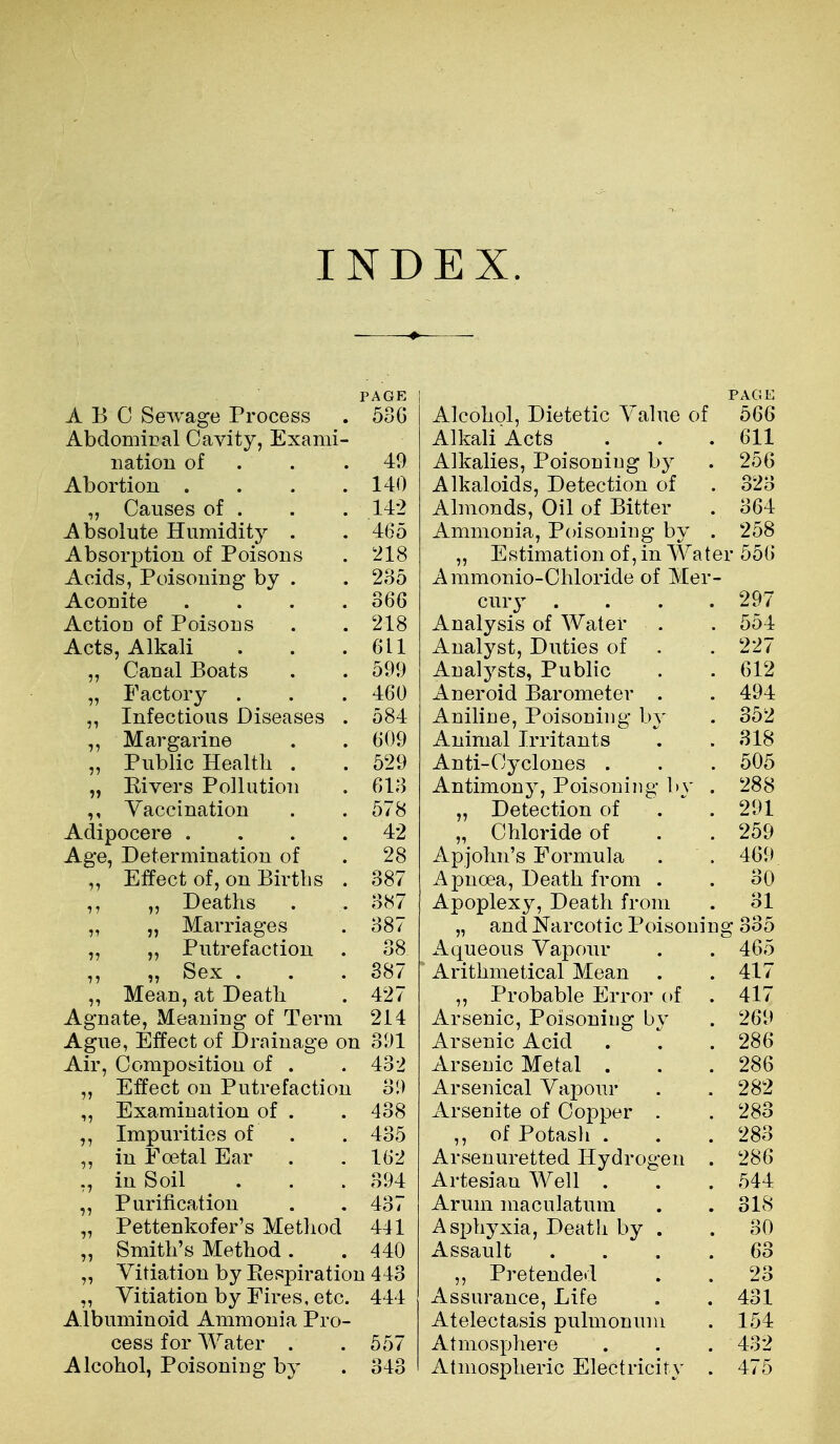 PAGE ABO Sewage Process . 5oG AbdomiBal Cavity, Exami- nation of . . .49 Abortion . . . .140 „ Causes of . . . 142 Absolute Humidity . .465 Absorption of Poisons . 218 Acids, Poisoning by . . 235 Aconite .... 366 Action of Poisons . . 218 Acts, Alkali . . .611 „ Canal Boats . . 599 „ Factory . . . 460 Infectious Diseases . 584 Margarine . . 609 „ Public Health . . 529 „ Elvers Pollution . 613 Vaccination . . 578 Adipocere . . . .42 Age, Determination of . 28 Effect of, on Births . 387 ,, Deaths . . 387 „ „ Marriages . 387 „ ,, Putrefaction . 38 ,, „ Sex . . .887 „ Mean, at Death . 427 Agnate, Meaning of Term 214 Ague, Effect of Drainage on 391 Air, Composition of . .432 ,, Effect on Putrefaction 39 „ Examination of . . 438 Impurities of . . 435 „ in Foetal Ear . . 162 in Soil . . . 394 ,, Purification . .437 „ Pettenkofer's Method 441 „ Smith's Method. . 440 „ Vitiation by Respiration 443 „ Vitiation by Fires, etc. 444 Albuminoid Ammonia Pro- cess for Water . . 557 Alcohol, Poisoning by . 343 PAGE Alcohol, Dietetic Value of 566 Alkali Acts . . .611 Alkalies, Poisoniug by . 256 Alkaloids, Detection of . 323 Almonds, Oil of Bitter . 364 Ammonia, Poisoning by . 258 „ Estimation of, in Water 556 Ammonio-Ohloride of Mer- cury .... 297 Analysis of Water . . 554 Analyst, Duties of . . 227 Analysts, Public . .612 Aneroid Barometer . . 494 Aniline, Poisoning by . 352 Animal Irritants . .318 Anti-Cyclones . . . 505 Antimonj, Poisoning l>v . 288 „ Detection of .  . 291 „ Chloride of . . 259 Apjohn's Formula . . 469 Apuoea, Death from . . 30 Apoplexy, Death from . 31 „ and Narcotic Poisoning 335 Aqueous Vapour . . 465 Arithmetical Mean . .417 „ Probable Error of . 417 Arsenic, Poisoning by . 269 Arsenic Acid . \ . 286 Arsenic Metal . . . 286 Arsenical Vapour . . 282 Arsenite of Copper . . 283 ,, of Potash . . . 283 Arsenuretted Hydrogen . 286 Artesian Well . . . 544 Arum maculatum . . 318 Asphyxia, Deatli by . . 30 Assault .... 63 „ Pretended . . 23 Assurance, Life . . 431 Atelectasis pulmonuni . 154 Atmosphere . . . 432 Atmospheric Electricity . 475