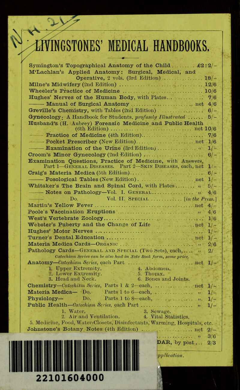 INGSTONES' MEDICAL HANDBOOKS. Symington's Topographical Anatomy of the Child £2:2/- M'Lachlan's Applied Anatomy: Surgical, Medical, and Operative, 2 vols. (3rd Edition) , 18/- Milne's Midwifery (2nd Edition) ; ..- 12/6 Wheeler's Practice of Medicine 10/6 Hughes' Nerves of the Human Body, with Plates : 7/6 Manual of Surgical Anatomy net 4/6 Greville's Chemistry, with Tables (2nd Edition) 6/- Gynecology: A Handbook, for Students, profusely/ Illustrated ...... 5/- Husband's (H. Aubrey) Forensic Medicine and Public Health (6th Edition) net 10/6 Practice of Medicine (4th Edition) 7/6 . Pocket Prescriber (New Edition) net 1/6 Examination of the Urine (3rdEdition) 1/- Croom's Minor Gynecology (2nd Edition) 6/- Examination Questions, Practice of Medicine, with Answers, Part 1—General Diseases. Part 2—Skin Diseases, each, net II- Craig's Materia Medica (5th Edition) 6/- Posological Tables (New Edition) net 1/- Whitaker's The Brain and Spinal Cord, with Plates u 5/- • Notes on Pathology—Vol. I. General „ 4/6 Do. Vol. II. Special [in the Press.] Martin's Yellow Fever net 4/- Poole's Vaccination Eruptions u 4/6 West's Vertebrate Zoology 1/6 Webster's Puberty and the Change of Life ... . .. ..net 1/- Hughes' Motor Nerves 1/- Turner's Dental Education net 1/- Materia Medica Cards—Organic ., .. ^ 2/6 Pathology Cards—General and Special (Two Sets), each,.. .. i, 2/ Catechism Series can be also Jtad in Note BooTi form, same price. Anatomy—Catec/m?Ji >Se?ies, each Part net 1/- 1. Upper Extremity. 4. Abdomen. 2. Lower Extremit3^ 5. Thorax. 3. Head and Neck. 6. Bones and Joints. Chemistry—Cctiec/mjH iSeries, Parts 1 & 2—each, net 1/- Materia Medica— Do. Parts 1 to 6—each, ,, 1/- Physiology— Do. Parts 1 to 8—each, .. i, 1/- Public Health—(7a^ec^ism/Series, each Part ir 1/- 1. Water. 3. Sewage. 2. Air and Ventilation. 4. Vital Statistics. 5. Medicine, Pood, Water-Closets, Disinfectants, Warming, Hospitals, etc. Johnstone's Botany Notes (4th Edition) net 2/- -f 3/6 IDAR, by post... 2/3 •pplication. 22101604000