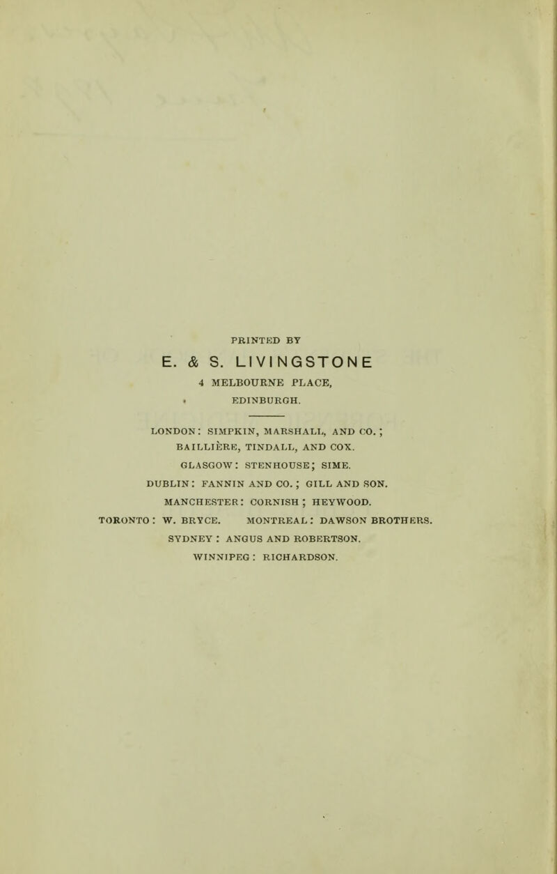 E. & S. LIVINGSTONE 4 MELBOURNE PLACE, EDINBURGH. LONDON : SIMPKIN, MARSHALL, AND CO. ; BAILLIERE, TINDALL, AND COX. GLASGOW: stenhouse; SIME. DUBLIN: FANNIN AND CO. ; GILL AND SON. MANCHESTER: CORNISH; HEYWOOD. TORONTO : W. BRYCE. MONTREAL : DAWSON BROTHERS. SYDNEY : ANGUS AND ROBERTSON. WINNIPEG : RICHARDSON.