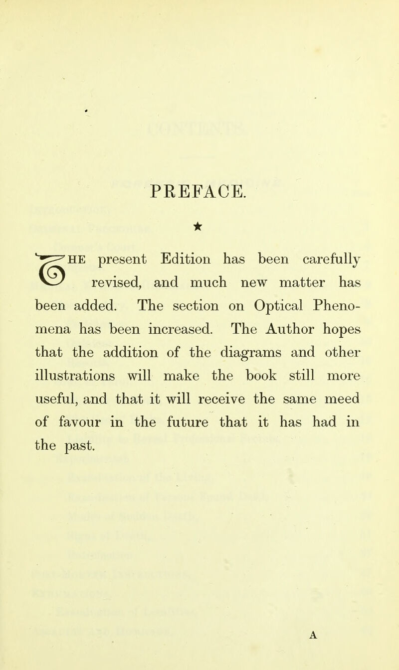 PREFACE. ★ HE present Edition has been carefully revised, and much new matter has been added. The section on Optical Pheno- mena has been increased. The Author hopes that the addition of the diagrams and other illustrations will make the book still more useful, and that it will receive the same meed of favour in the future that it has had in the past. A