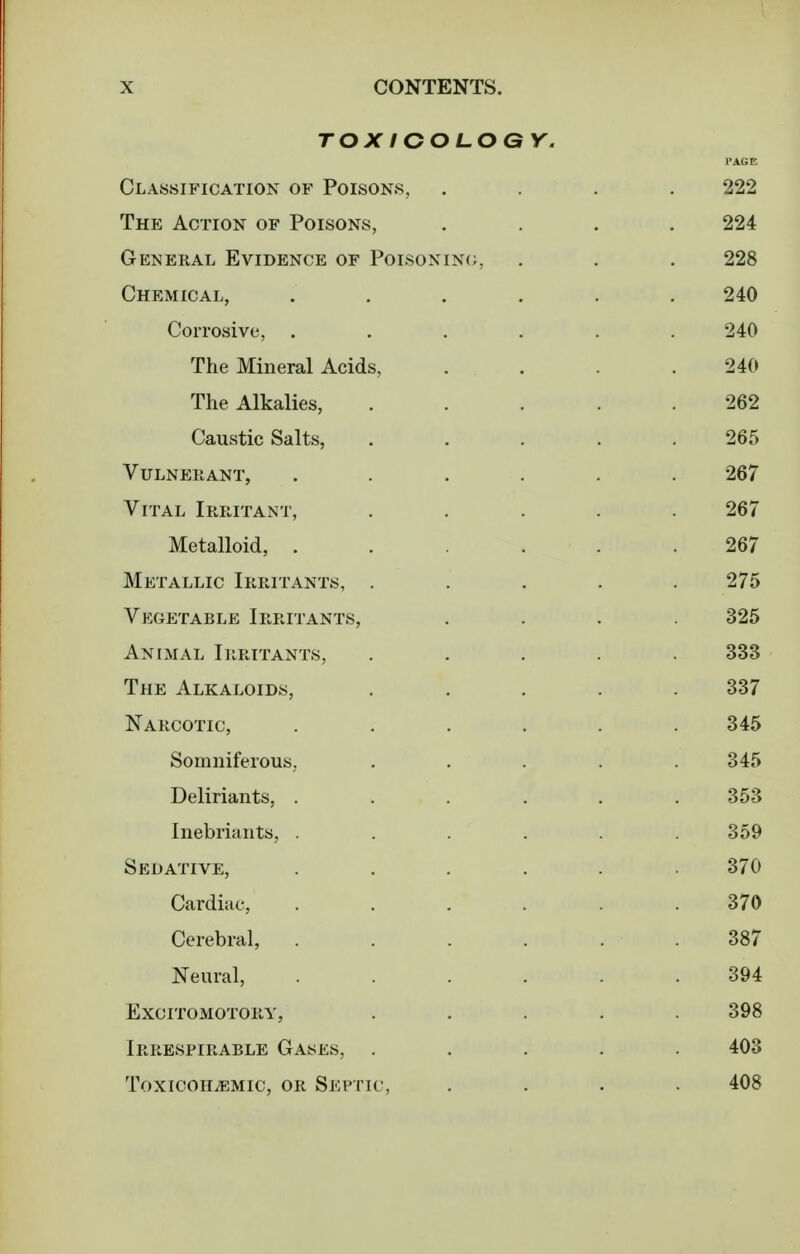 TOX lOOLOG Classification of Poisons, The Action of Poisons, General Evidence of Poisonin(;, Chemical, . . . . Corrosive, . . . . The Mineral Acids, The Alkalies, Caustic Salts, Vulnerant, . . . . Vital Irritant, Metalloid, . . . . Metallic Irritants, . Vkgetable Irritants, Animal Irritants, The Alkaloids, Narcotic, . . . . Somniferous, Deliriants, . . . . Inebriants, . . . . Sedative, . . . . Cardiac, . . . . Cerebral, . . . . Neural, . . . . excitomotory, Irrespirable Gases, . ToxiooH^Mic, OR Septic,