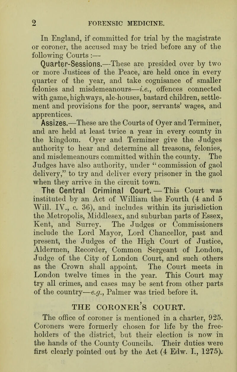 In England, if committed for trial by the magistrate or coroner, the accused may be tried before any of the following Courts :— Quarter-Sessions.—These are presided over by two or more Justices of the Peace, are held once in every quarter of the year, and take cognisance of smaller felonies and misdemeanours—i.e., offences connected with game, highways, ale-houses, bastard children, settle- ment and provisions for the poor, servants' wages, and apprentices. Assizes.—These are the Courts of Oyer and Terminer, and are held at least twice a year in every county in the kingdom. Oyer and Terminer give the Judges authority to hear and determine all treasons, felonies, and misdemeanours committed within the county. The Judges have also authority, under  commission of gaol delivery, to try and deliver every prisoner in the gaol when they arrive in the circuit town. The Central Criminal Court. — This Court was instituted by an Act of William the Fourth (4 and 5 Will. IV., c. 36), and includes within its jurisdiction the Metropolis, Middlesex, and suburban parts of Essex, Kent, and Surrey. The Judges or Commissioners include the Lord Mayor, Lord Chancellor, past and present, the Judges of the High Court of Justice, Aldermen, Eecorder, Common Sergeant of London, Judge of the City of London Court, and such others as the Crown shall appoint. The Court meets in London twelve times in the year. This Court may try all crimes, and cases may be sent from other parts of the country—e.g., Palmer was tried before it. THE coroner's COURT. The ofEce of coroner is mentioned in a charter, 925. Coroners were formerly chosen for life by the free- holders of the district, but their election is now in the hands of the County Councils. Their duties were first clearly pointed out by the Act (4 Edw. L, 1275).