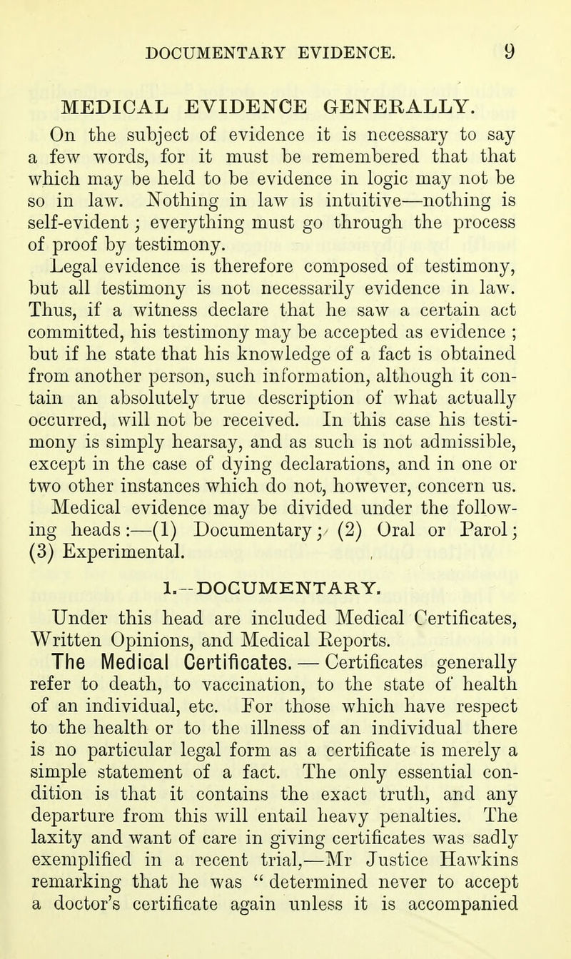 MEDICAL EVIDENCE GENERALLY. On the subject of evidence it is necessary to say a few words, for it must be remembered that that which may be held to be evidence in logic may not be so in law. Nothing in law is intuitive—nothing is self-evident; everything must go through the j)rocess of proof by testimony. Legal evidence is therefore composed of testimony, but all testimony is not necessarily evidence in law. Thus, if a witness declare that he saw a certain act committed, his testimony may be accepted as evidence ; but if he state that his knowledge of a fact is obtained from another person, such information, although it con- tain an absolutely true description of what actually occurred, will not be received. In this case his testi- mony is simply hearsay, and as such is not admissible, except in the case of dying declarations, and in one or two other instances which do not, however, concern us. Medical evidence may be divided under the follow- ing heads:—(1) Documentary; (2) Oral or Parol; (3) Experimental. l.-DOGUMENTARY. Under this head are included Medical Certificates, Written Opinions, and Medical Eeports. The Medical Certificates. — Certificates generally refer to death, to vaccination, to the state of health of an individual, etc. Eor those which have respect to the health or to the illness of an individual there is no particular legal form as a certificate is merely a simple statement of a fact. The only essential con- dition is that it contains the exact truth, and any departure from this will entail heavy penalties. The laxity and want of care in giving certificates was sadly exemplified in a recent trial,—Mr Justice Hawkins remarking that he was  determined never to accept a doctor's certificate again unless it is accompanied