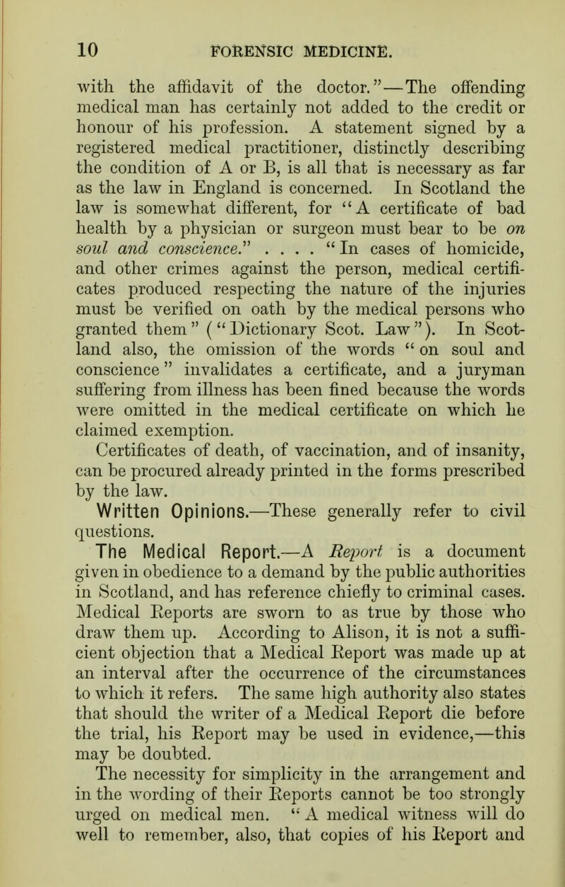 with the affidavit of the doctor.—The offending medical man has certainly not added to the credit or honour of his profession. A statement signed by a registered medical practitioner, distinctly describing the condition of A or B, is all that is necessary as far as the law in England is concerned. In Scotland the law is somewhat different, for A certificate of bad health by a physician or surgeon must bear to be on soul and conscience^ . ... In cases of homicide, and other crimes against the person, medical certifi- cates produced respecting the nature of the injuries must be verified on oath by the medical persons who granted them  (  Dictionary Scot. Law ). In Scot- land also, the omission of the words  on soul and conscience invalidates a certificate, and a juryman suffering from illness has been fined because the words were omitted in the medical certificate on which he claimed exemption. Certificates of death, of vaccination, and of insanity, can be procured already printed in the forms prescribed by the law. Written Opinions.—These generally refer to civil questions. The IVledical Report.—A Report is a document given in obedience to a demand by the public authorities in Scotland, and has reference chiefly to criminal cases. Medical Reports are sworn to as true by those who draw them up. According to Alison, it is not a suffi- cient objection that a Medical Report was made up at an interval after the occurrence of the circumstances to which it refers. The same high authority also states that should the writer of a Medical Report die before the trial, his Report may be used in evidence,—this may be doubted. The necessity for simplicity in the arrangement and in the wording of their Reports cannot be too strongly urged on medical men.  A medical witness will do well to remember, also, that copies of his Report and