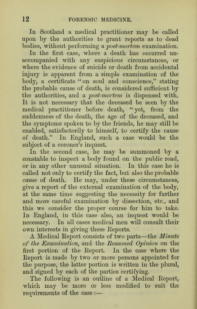 In Scotland a medical practitioner may be called upon by the authorities to grant reports as to dead bodies, without performing a post-mortem examination. In the first case, where a death has occurred un- accompanied with any suspicious circumstances, or where the evidence of suicide or death from accidental injury is apparent from a simple examination of the body, a certificate  on soul and conscience, stating the probable cause of death, is considered sufficient by the authorities, and a post-mortem is dispensed with. It is not necessary that the deceased be seen by the medical practitioner before death,  yet, from the suddenness of the death, the age of the deceased, and the symptoms spoken to by the friends, he may still be enabled, satisfactorily to himself, to certify the cause of death. In England, such a case would be the subject of a coroner's inquest. In the second case, he may be summoned by a constable to inspect a body found on the public road, or in any other unusual situation. In this case he is called not only to certify the fact, but also the probable cause of death. He may, under these circumstances, give a report of the external examination of the body, at the same time suggesting the necessity for further and more careful examination by dissection, etc., and this we consider the proper course for him to take. In England, in this case also, an inquest would be necessary. In all cases medical men will consult their own interests in giving these Eeports. A Medical Report consists of two parts—the Minute of the Examination, and the Reasoned Opinion on the first portion of the Report. In the case where the Report is made by two or more persons appointed for the purpose, the latter portion is written in the plural, and signed by each of the parties certifying. The following is an outline of a Medical Report, which may be more or less modified to suit the requirements of the case :—