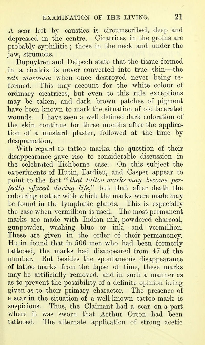 A scar left by caustics is circumscribed, deep and depressed in the centre. Cicatrices in the groins are probably syphilitic; those in the neck and under the jaw, strumous. Dupuytren and Delpech state that the tissue formed in a cicatrix is never converted into true skin—the rete mucosum when once destroyed never being re- formed. This may account for the white colour of ordinary cicatrices, but even to this rule exceptions may be taken, and dark brown patches of pigment have been known to mark the situation of old lacerated wounds. I have seen a well defined dark coloration of the skin continue for three months after the applica- tion of a mustard plaster, followed at the time by desquamation. With regard to tattoo marks, the question of their disappearance gave rise to considerable discussion in the celebrated Tichborne case. On this subject the experiments of Hutin, Tardieu, and Casper appear to point to the fact  that tattoo marks may become per- fectly effaced during life^' but that after death the colouring matter with which the marks were made may be found in the lymphatic glands. This is especially the case when vermillion is used. The most permanent marks are made with Indian ink, powdered charcoal, gunpowder, washing blue or ink, and vermillion. These are given in the order of their permanency. Hutin found that in 506 men who had been formerly tattooed, the marks had disappeared from 47 of the number. But besides the spontaneous disappearance of tattoo marks from the lapse of time, these marks may be artificially removed, and in such a manner as as to prevent the possibility of a definite opinion being- given as to their primary character. The presence of a scar in the situation of a well-known tattoo mark is suspicious. Thus, the Claimant had a scar on a part where it was sworn that Arthur Orton had been tattooed. The alternate application of strong acetic