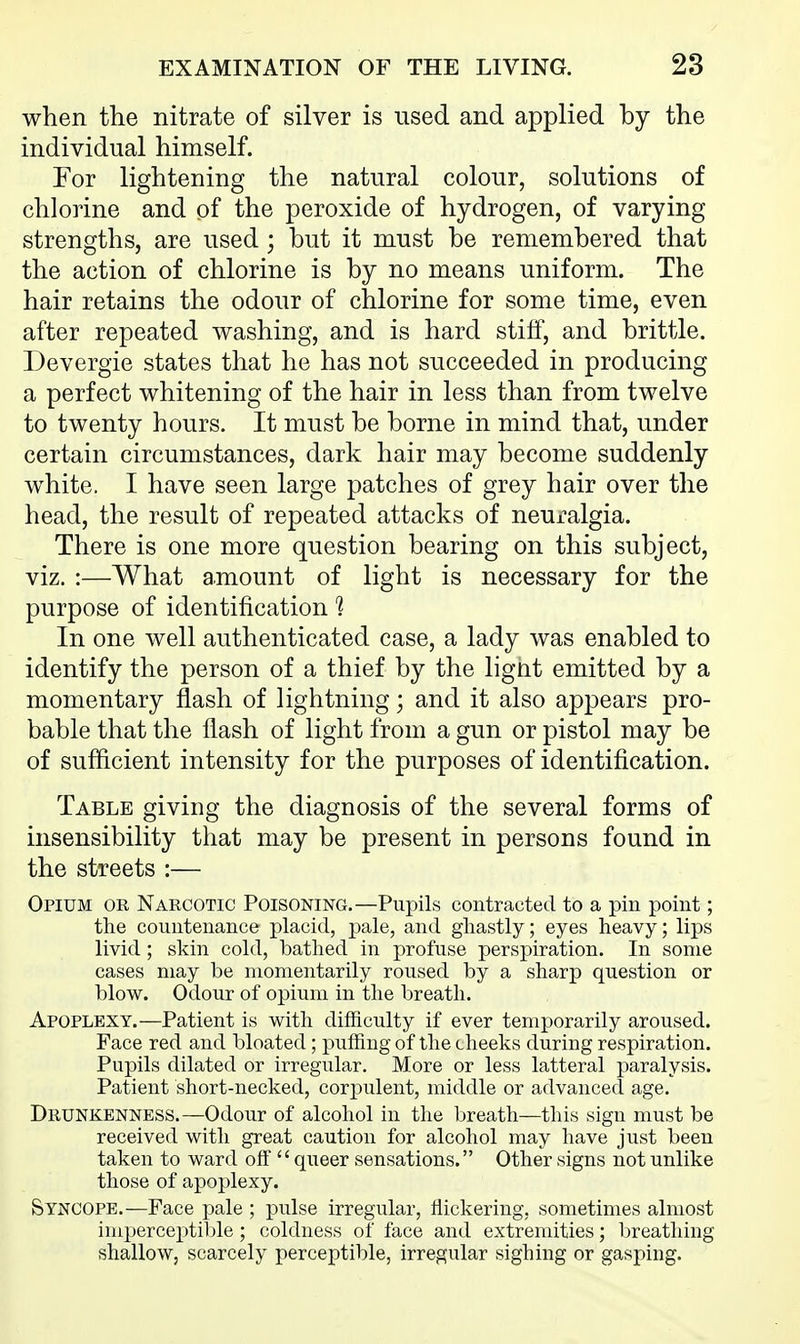 when the nitrate of silver is used and applied by the individual himself. For lightening the natural colour, solutions of chlorine and of the peroxide of hydrogen, of varying strengths, are used; but it must be remembered that the action of chlorine is by no means uniform. The hair retains the odour of chlorine for some time, even after repeated washing, and is hard stiff, and brittle. Devergie states that he has not succeeded in producing a perfect whitening of the hair in less than from twelve to twenty hours. It must be borne in mind that, under certain circumstances, dark hair may become suddenly white. I have seen large patches of grey hair over the head, the result of repeated attacks of neuralgia. There is one more question bearing on this subject, viz. :—What amount of light is necessary for the purpose of identification 1 In one well authenticated case, a lady was enabled to identify the person of a thief by the light emitted by a momentary flash of lightning; and it also appears pro- bable that the flash of light from a gun or pistol may be of sufficient intensity for the purposes of identification. Table giving the diagnosis of the several forms of insensibility that may be present in persons found in the streets :— Opium or Narcotic Poisoning.—Pupils contracted to a pin point; the countenance placid, pale, and ghastly; eyes heavy; lips livid; skin cold, bathed in profuse perspiration. In some cases may be momentarily roused by a sharp question or blow. Odour of opium in the breath. Apoplexy.—Patient is with difficulty if ever temporarily aroused. Face red and bloated; puffing of the cheeks during respiration. Pupils dilated or irregular. More or less latteral paralysis. Patient short-necked, corpulent, middle or advanced age. Drunkenness.—Odour of alcohol in the breath—this sign must be received with great caution for alcohol may have just been taken to ward off  queer sensations. Other signs not unlike those of apoplexy. Syncope.—Face pale ; pulse irregular, flickering, sometimes almost imperceptiljle; coldness of face and extremities; breathing shallow, scarcely perceptible, irregular sighing or gasping.