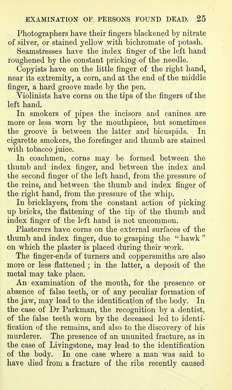 Photographers have their fingers blackened by nitrate of silver, or stained yellow with bichromate of potash. Seamstresses have the index finger of the left hand roughened by the constant pricking of the needle. Copyists have on the little finger of the right hand, near its extremity, a corn, and at the end of the middle finger, a hard groove made by the pen. Violinists have corns on the tips of the fingers of the left hand. In smokers of pipes the incisors and canines are more or less worn by the mouthpiece, but sometimes the groove is between the latter and bicuspids. In cigarette smokers, the forefinger and thumb are stained with tobacco juice. In coachmen, corns may be formed between the thumb and index finger, and between the index and the second finger of the left hand, from the pressure of the reins, and between the thumb and index finger of the right hand, from the pressure of the w^hip. In bricklayers, from the constant action of picking up bricks, the flattening of the tip of the thumb and index finger of the left hand is not uncommon. Plasterers have corns on the external surfaces of the thumb and index finger, due to grasping the  hawk  on which the plaster is placed during their work. The finger-ends of turners and coppersmiths are also more or less flattened ; in the latter, a deposit of the metal may take place. An examination of the mouth, for the presence or absence of false teeth, or of any peculiar formation of the jaw, may lead to the identificat^'on of the body. In the case of Dr Parkman, the recognition by a dentist, of the false teeth worn by the deceased led to identi- fication of the remains, and also to the discovery of his murderer. The presence of an ununited fracture, as in the case of Livingstone, may lead to the identification of the body. In one case where a man was said to have died from a fracture of the ribs recently caused