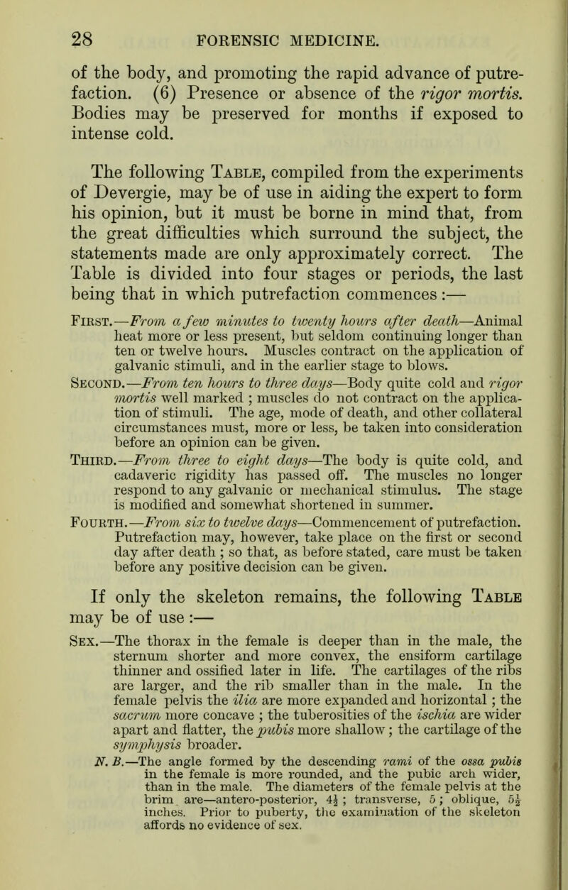 of the body, and promoting the rapid advance of putre- faction. (6) Presence or absence of the rigor mortis. Bodies may be preserved for months if exposed to intense cold. The following Table, compiled from the experiments of Devergie, may be of use in aiding the expert to form his opinion, but it must be borne in mind that, from the great difficulties which surround the subject, the statements made are only approximately correct. The Table is divided into four stages or periods, the last being that in which putrefaction commences :— First.—From a few minutes to twenty hours after death—Animal heat more or less present, hut seldom continuing longer than ten or twelve hours. Muscles contract on the application of galvanic stimuli, and in the earlier stage to blows. Second.—From ten hours to three days—Body quite cold and 7'igor mortis well marked ; muscles do not contract on the applica- tion of stimuli. The age, mode of death, and other collateral circumstances must, more or less, be taken into consideration before an opinion can be given. Third.—From three to eight days—The body is quite cold, and cadaveric rigidity has passed off. The muscles no longer respond to any galvanic or mechanical stimulus. The stage is modified and somewhat shortened in summer. Fourth.—From six to twelve days—Commencement of putrefaction. Putrefaction may, however, take place on the first or second day after death ; so that, as before stated, care must be taken before any positive decision can be given. If only the skeleton remains, the following Table may be of use :— Sex.—The thorax in the female is deeper than in the male, the sternum shorter and more convex, the ensiform cartilage thinner and ossified later in life. The cartilages of the ribs are larger, and the rib smaller than in the male. In the female pelvis the ilia are more expanded and horizontal ; the sacrum more concave ; the tuberosities of the ischia are wider apart and flatter, the 2Jui>is more shallow; the cartilage of the symphysis broader. N. B.—The angle formed by the descending rami of the ossa pubis in the female is more rounded, and the pvibic arch wider, than in the male. The diameters of the female pelvis at the brim are—antero-posterior, 4^ ; transverse, 5 ; oblique, inches. Prior to puberty, tlie examination of the skeleton affords no evidence of sex.