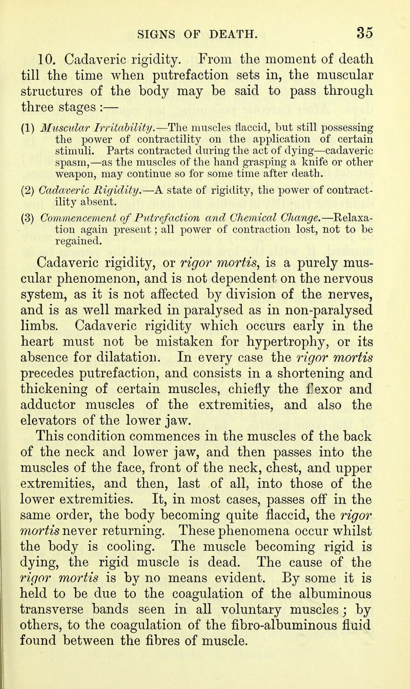 10. Cadaveric rigidity. From the moment of death till the time when putrefaction sets in, the muscular structures of the body may be said to pass through three stages :— (1) Musmlar Irritability.—The muscles flaccid, but still possessing the power of contractility on the application of certain stimuli. Parts contracted during the act of dying—cadaveric spasm,—as the muscles of the hand grasping a knife or other weapon, may continue so for some time after death. (2) Cadaveric Rigidity.—A state of rigidity, the power of contract- ility absent. (3) Commencement of Putrefaction and Chemical Change.—Eelaxa- tion again present; all power of contraction lost, not to be regained. Cadaveric rigidity, or rigor mortis^ is a purely mus- cular phenomenon, and is not dependent on the nervous system, as it is not affected by division of the nerves, and is as well marked in paralysed as in non-paralysed limbs. Cadaveric rigidity which occurs early in the heart must not be mistaken for hypertrophy, or its absence for dilatation. In every case the rigor mortis precedes putrefaction, and consists in a shortening and thickening of certain muscles, chiefly the f exor and adductor muscles of the extremities, and also the elevators of the lower jaw. This condition commences in the muscles of the back of the neck and lower jaw, and then passes into the muscles of the face, front of the neck, chest, and upper extremities, and then, last of all, into those of the lower extremities. It, in most cases, passes off in the same order, the body becoming quite flaccid, the rigor mortis never returning. These phenomena occur whilst the body is cooling. The muscle becoming rigid is dying, the rigid muscle is dead. The cause of the rigor mortis is by no means evident. By some it is held to be due to the coagulation of the albuminous transverse bands seen in all voluntary muscles; by others, to the coagulation of the fibro-albuminous fluid found between the fibres of muscle.