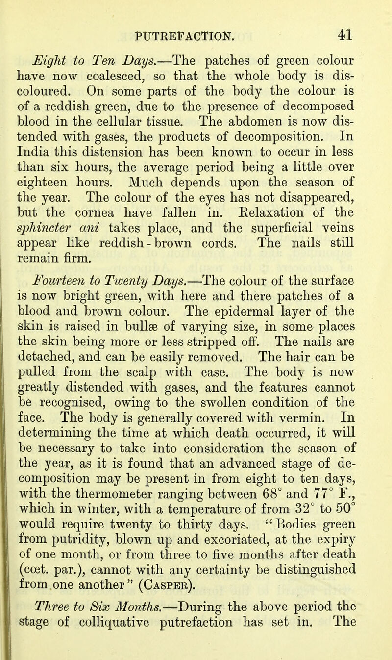 Eight to Ten Days.—The patches of green colour have now coalesced, so that the whole body is dis- coloured. On some parts of the body the colour is of a reddish green, due to the presence of decomposed blood in the cellular tissue. The abdomen is now dis- tended with gases, the products of decomposition. In India this distension has been known to occur in less than six hours, the average period being a little over eighteen hours. Much depends upon the season of the year. The colour of the eyes has not disappeared, but the cornea have fallen in. Eelaxation of the sphincter ani takes place, and the superficial veins appear like reddish - brown cords. The nails still remain firm. Fourteen to Twenty Days.—The colour of the surface is now bright green, with here and there patches of a blood and brown colour. The epidermal layer of the skin is raised in bullae of varying size, in some places the skin being more or less stripped off. The nails are detached, and can be easily removed. The hair can be pulled from the scalp with ease. The bodj is now greatly distended with gases, and the features cannot be recognised, owing to the swollen condition of the face. The body is generally covered with vermin. In determining the time at which death occurred, it will be necessary to take into consideration the season of the year, as it is found that an advanced stage of de- composition may be present in from eight to ten days, with the thermometer ranging between 68° and 77^ F., which in winter, with a temperature of from 32° to 50° would require twenty to thirty days. Bodies green from putridity, blown up and excoriated, at the expiry of one month, or from three to five months after death (coet. par.), cannot with any certainty be distinguished from one another  (Caspee). Three to Six Months.—During the above period the stage of colliquative putrefaction has set in. The