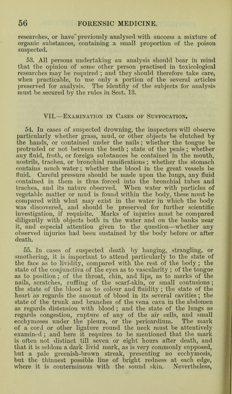 researches, or have' previously analysed with success a mixture of orgauic substances, containing a small proportion of the poison suspected. 53. All persons undertaking an analysis should bear in mind that the opinion of some other person practised in toxicological researches may be required ; and they should therefore take care, when practical)le, to use only a portion of the several articles preserved for analysis. The identity of tlie subjects for analysis must be secured by the rules in Sect. 13. VII.—Examination in Cases of Suffocation, 54. In cases of suspected drowning, the inspectors will observe particularly whether grass, mud, or other objects be clutched by the hands, or contained under the nails ; whether the tongue be protruded or not between the teeth ; state of the penis ; whether any fluid, froth, or foreign substances be contained in the mouth, nostrils, trachea, or bronchial ramifications ; whether the stomach contains much water ; whether the blood in the great vessels be fluid. Careiul pressure should be made upon the lungs, any fluid contained in them is thus forced into the bronchial tubes and trachea, and its nature ol)served. When water with particles of vegetable matter or mud is found within the body, these must be compared with what may exist in the water in which the body was discovered, and should be preserved for further scientific investigation, if requisite. Marks of injuries must be compared diligently with objects both in the water and on the banks near it, and especial attention given to the question—whether any observed injuries had been sustained by the body before or after death. 55. In cases of suspected death by hanging, strangling, or smothering, it is important to attend particularly to the state of the face as to lividity, compared with tlie rest of the body ; the state of the conjunctiva of the eyes as to vascularity ; of the tongue as to position ; of the throat, chin, and lips, as to marks of the nails, scratches, ruffling of the scarf-skin, or small contusions ; the state of the blood as to colour and fluidity ; the state of the heart as regards the amount of blood in its several cavities ; the state of the trunk and branches of the vena cava in the abdomen as regards distension with blood ; and the state of the lungs as regards congestion, rupture of any of the air cells, and small ecchynioses under the pleura, or the pericardium. Tlie mark of a cord or other ligature round the neck must be attentively examined ; and here it requires to be mentioned that tlie mark is often not distinct till seven or eight hours after death, and that it is seldom a dark livid mark, as is very commoidy supposed, but a pale greenish-brown streak, presenting no ecchymosis, but the thinnest possible line of bright redness at each edge, where it is conterminous with the sound skin. Nevertheless,