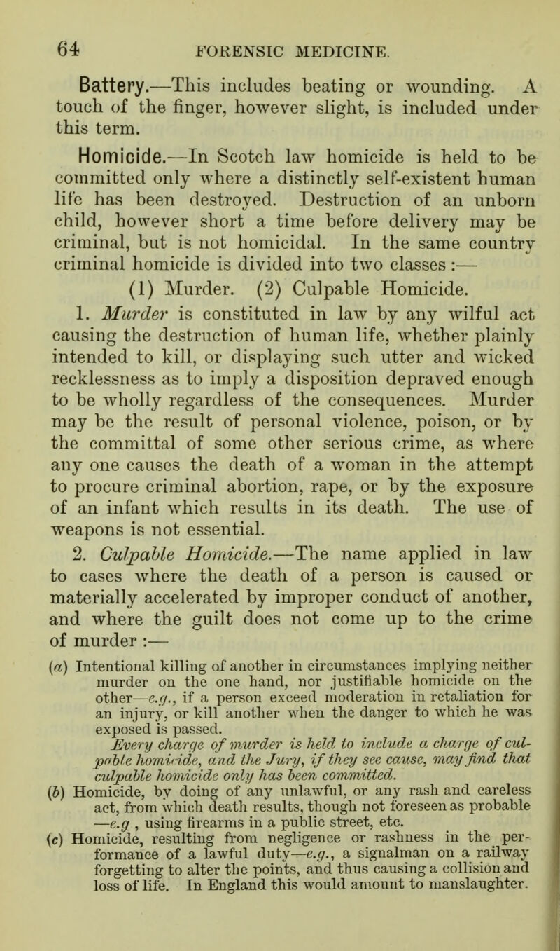 Battery.—This includes beating or wounding. A touch of the finger, however slight, is included under this term. Homicide.—In Scotch law homicide is held to be committed only where a distinctly self-existent human life has been destroyed. Destruction of an unborn child, however short a time before delivery may be criminal, but is not homicidal. In the same country criminal homicide is divided into two classes :— (1) Murder. (2) Culpable Homicide. 1. Murder is constituted in law by any wilful act causing the destruction of human life, whether plainly intended to kill, or displaying such utter and wicked recklessness as to imply a disposition depraved enough to be wholly regardless of the consequences. Murder may be the result of personal violence, poison, or by the committal of some other serious crime, as where any one causes the death of a woman in the attempt to procure criminal abortion, rape, or by the exposure of an infant which results in its death. The use of weapons is not essential. 2. Culpahle Homicide.—The name applied in law to cases where the death of a person is caused or materially accelerated by improper conduct of another, and where the guilt does not come up to the crime of murder :— {a) Intentional killing of another in circumstances implying neither murder on the one hand, nor justifiable homicide on the other—e.g., if a person exceed moderation in retaliation for an injury, or kill another when the danger to which he was exposed is passed. Every charge of murder is held to include a charge of cul- pnhle hominde, and the Jury, if th ey see cause, may find that culpable homicide ordy has been committed,. {h) Homicide, by doing of any unlawful, or any rash and careless act, from whicli death results, though not foreseen as probable —e.g , using firearms in a public street, etc. (c) Homicide, resulting from negligence or rashness in the per- formance of a lawful duty—c..(7., a signalman on a railway forgetting to alter the points, and thus causing a collision and loss of life. In England this would amount to manslaughter.