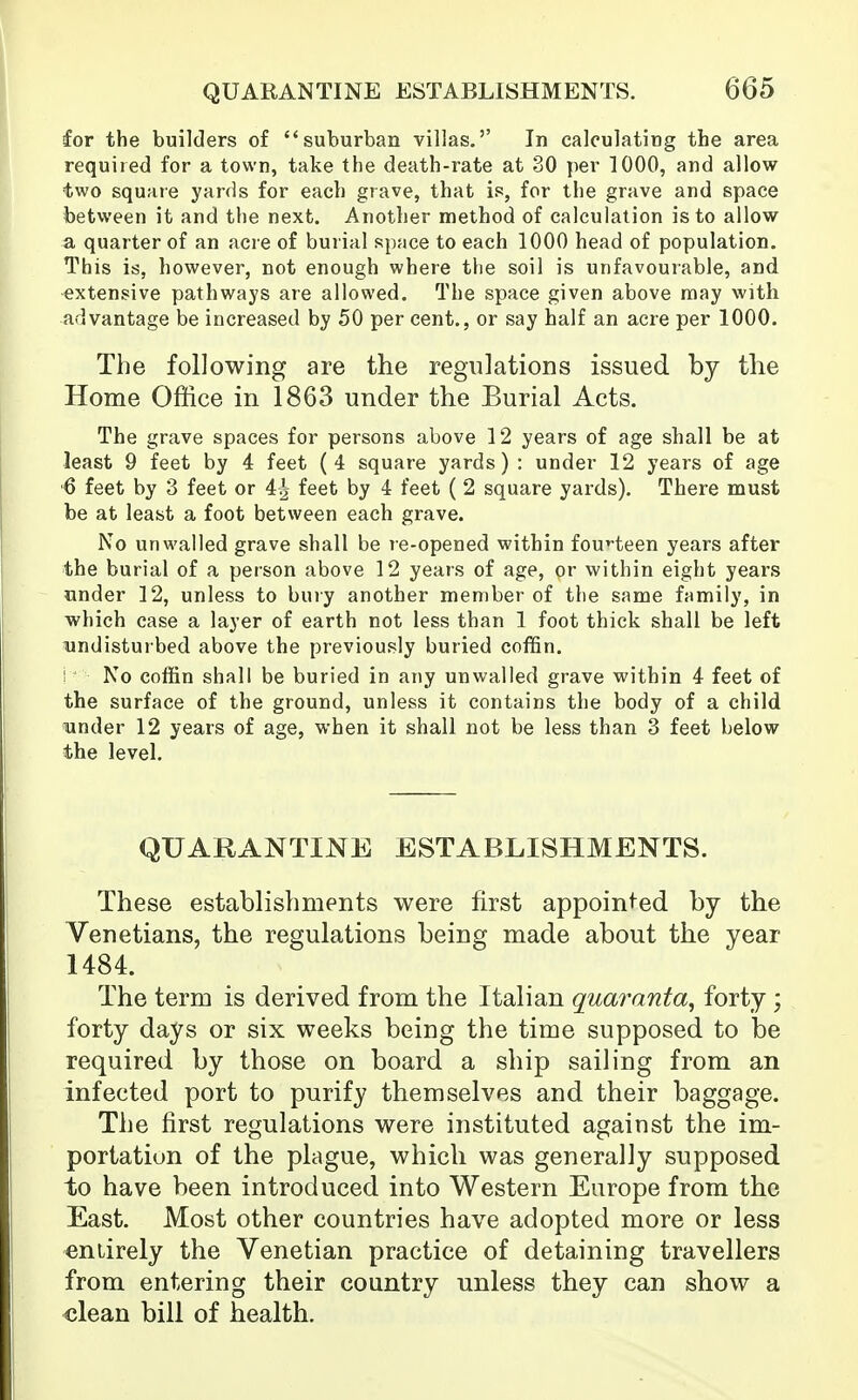 for the builders of suburban villas.'' In calculating the area required for a town, take the death-rate at 30 per 1000, and allow two square yards for each grave, that is, for the grave and space between it and the next. Another method of calculation is to allow a quarter of an acre of burial space to each 1000 head of population. This is, however, not enough where the soil is unfavourable, and extensive pathways are allowed. The space given above may with advantage be increased by 50 per cent., or say half an acre per 1000. The following are the regulations issued by tlie Home Office in 1863 under the Burial Acts. The grave spaces for persons above 12 years of age shall be at least 9 feet by 4 feet (4 square yards) : under 12 years of age '6 feet by 3 feet or 4| feet by 4 feet ( 2 square yards). There must be at least a foot between each grave. No un walled grave shall be re-opened within fouHeen years after the burial of a person above 12 years of age, or within eight years under 12, unless to bury another member of the same family, in which case a layer of earth not less than 1 foot thick shall be left undisturbed above the previously buried coffin, i' No coffin shall be buried in any unwalled grave within 4 feet of the surface of the ground, unless it contains the body of a child under 12 years of age, when it shall not be less than 3 feet below the level. QUARANTINE ESTABLISHMENTS. These establishments were first appointed by the Venetians, the regulations being made about the year 1484. The term is derived from the Italian quaranta, forty ; forty days or six weeks being the time supposed to be required by those on board a ship sailing from an infected port to purify themselves and their baggage. The first regulations were instituted against the im- portation of the plague, which was generally supposed to have been introduced into Western Europe from the East. Most other countries have adopted more or less entirely the Venetian practice of detaining travellers from entering their country unless they can show a clean bill of health.