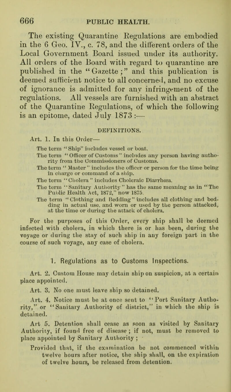 The existing Quarantine Regulations are embodied in the 6 Geo. IV., c. 78, and the dilierent orders of the Local Government Board issued under its autliority. All orders of the Board with regard to quarantine are published in the  Gazette ; and this publication is deemed sufficient notice to all concerned, and no excuse of ignorance is admitted for any infringement of the regulations. All vessels are furnished with an abstract of the Quarantine Regulations, of which the following is an epitome, dated July 1873 :— DEFINITIONS. Art. 1. In this Order— The term  Ship includes vessel or boat. The term  Officer of Customs  includes any person having autho- rity from the Commissioners of Customs. The term  Master  includes the officer or person for the time being^ in cliarge or command of a ship. The term  Cholera  includes Choleraic DiaiTha3a. The term Sanitary Autliority  has the same meaning as in The Pulilic Health Act, 1872, now 1S75. The term Clothing and I5edding includes all clothing and bed- ding in actual use. and worn or used by the person attacked, at the time or during the attack of cholera. For the purposes of this Order, every ship shall be deemed infected with cholera, in which there is or has been, during the voyage or during the stay ot such ship in any foreign part in the course of such voyage, any case of cholera. 1. Regulations as to Customs Inspections. Art. 2. Custom House may detain ship on suspicion, at a certaii» place appointed. Art. 3. No one must leave ship so detained. Art. 4. Notice must be at once sent to Port Sanitary Autho- rity, or Sanitary Authority of district, in which the ship is detained. Art 5. Detention shall cease as soon as visited by Sanitary Authority, if found free of disease ; if not, must be removed to place appointed by Sanitary Autliority ; Provided that, if the examination be not commenced withii» twelve hours after notice, the ship shall, on the expiration of twelve hours, be released from detention.