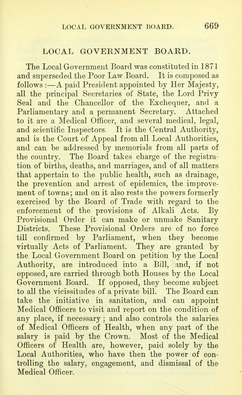 LOCAL GOVERNMENT BOARD. 66^ LOCAL GOVERNMENT BOARD. The Local Government Board was constituted in 1871 and superseded the Poor Law Board. It is composed as follows :—A paid President appointed by Her Majesty, all the principal Secretaries of State, the Lord Privy Seal and the Chancellor of the Exchequer, and a Parliamentary and a permanent Secretary. Attached to it are a Medical Officer, and several medical, legal, and scientific Inspectors. It is the Central Authority,, and is the Court of Appeal from all Local Authorities, and can he addressed by memorials from all parts of the country. The Board takes charge of the registra- tion of births, deaths, and marriages, and of all matters that appertain to the public health, such as drainage, the prevention and arrest of epidemics, the improve- ment of towns; and on it also rests the powers formerly exercised by the Board of Trade with regard to the enforcement of the provisions of Alkali Acts. By Provisional Order it can make or unmake Sanitary Districts. These Provisional Orders are of no force till confirmed by Parliament, when they become virtually Acts of Parliament. They are granted by the Local Government Board on petition by the Local Authority, are introduced into a Bill, \nd, if not opposed, are carried through both Houses by the Local Government Board. If opposed, they become subject to all the vicissitudes of a private bill. The Board can take the initiative in sanitation, and can appoint Medical Officers to visit and report on the condition of any place, if necessary; and also controls the salaries of Medical Officers of Health, when any part of the salary is paid by the Crown. Most of the Medical Officers of Health are, however, paid solely by the Local Authorities, who have then the power of con- trolling the salary, engagement, and dismissal of the Medical Officer,