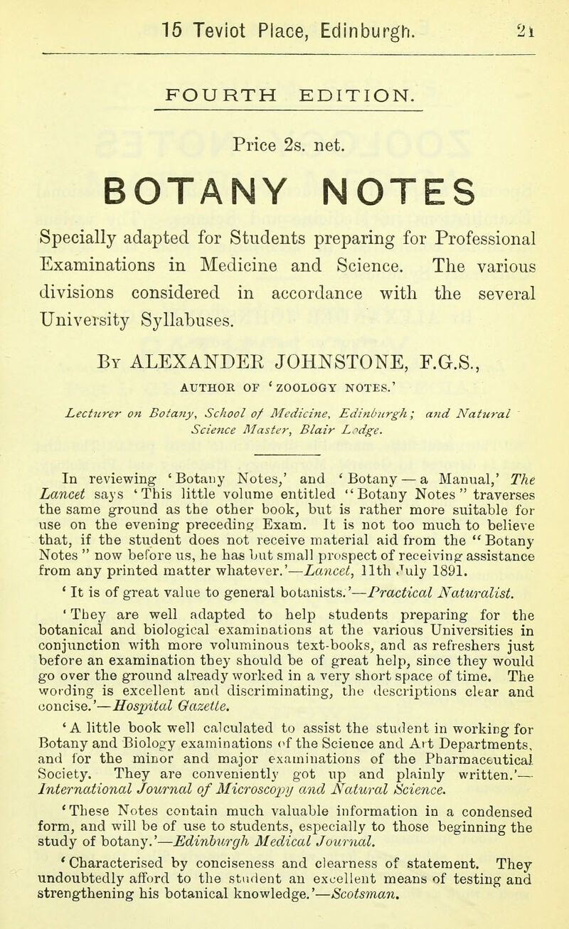 FOURTH EDITION. Price 2s. net. BOTANY NOTES Specially adapted for Students preparing for Professional Examinations in Medicine and Science. The various divisions considered in accordance with the several University Syllabuses. By ALEXANDER JOHNSTONE, F.G.S., AUTHOR OF 'zoology NOTES.' Lecttirer on Botaiiy, School of Mediciiie, Edittbjirgh; and Natural Science Master, Blair Lr'dge. In reviewing ' Botany Notes/ and ' Botany — a Manual,' The Lancet says 'This little volume entitled Botany Notes traverses the same ground as the other book, but is rather more suitable for use on the evening preceding Exam. It is not too much to believe that, if the student does not receive material aid from the Botany Notes  now before iis, he has but small prospect of receiving assistance from any printed matter whatever.'—Lancet^ 11th July 1891. ' It is of great value to general botanists.'—Practical Naturalist. ' They are well adapted to help students preparing for the botanical and biological examinations at the various Universities in conjunction with more voluminous text-books, and as refreshers just before an examination they should be of great help, since they would go over the ground already worked in a very short space of time. The wording is excellent and discriminating, the descriptions clear and concise.'—Hospital Gazette. 'A little book well calculated to assist the student in working for Botany and Biology examinations (^f the Science and Art Departments, and lor the minor and major examinations of the Pbarmaceutical Society. They are conveniently got up and plainly written,'— International Journal of Microscopy and Natural Science. 'These Notes contain much valuable information in a condensed form, and will be of use to students, especially to those beginning the study of botany.'—Edinburgh Medical Journal. ' Characterised by conciseness and clearness of statement. They undoubtedly afford to the student an excellent means of testing and strengthening his botanical knowledge.'—Scotsman.