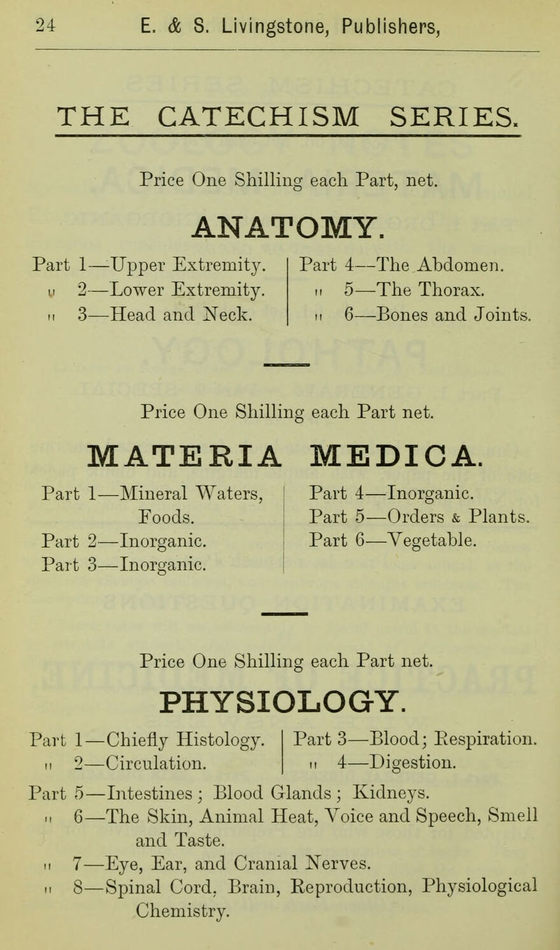 THE CATECHISM SERIES. Price One Shilling each Part, net. ANATOMY. Part 1—Upper Extremity. II 2—Lower Extremity. II 3—Head and Neck. Part 4—The Abdomen, II 5—The Thorax. M 6—Bones and Joints. Price One Shilling each Part net. MATERIA Part 1—Mineral Waters, : Foods. j Part 2—Inorganic. ' Part 3—Inorganic. | MEDICA. Part 4—Inorganic. Part 5—Orders & Plants. J Part 6—Vegetable. 1 Price One Shilling each Part net. PHYSIOLOGY. Part 1—Chiefly Histology. II 2—Circulation. Part 3—Blood; Eespiration. M 4—Digestion. Part 5—Intestines ; Blood Glands ; Kidneys. .1 6—The Skin, Animal Heat, Voice and Speech, Smell and Taste. 11 7—Eye, Ear, and Cranial Nerves. H 8—Spinal Cord, Brain, Reproduction, Physiological Chemistry.