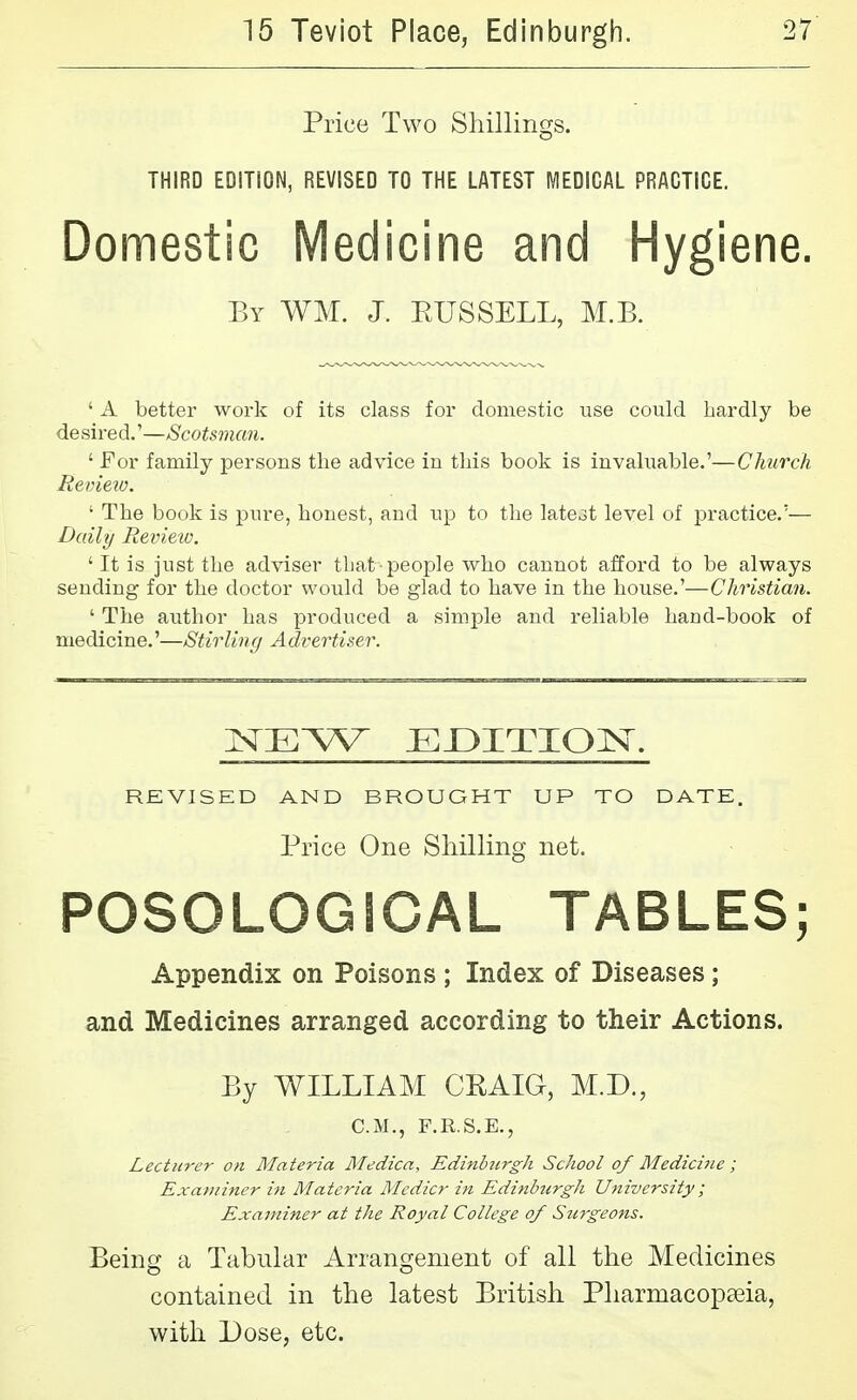 Price Two Shillings. THIRD EDITION, REVISED TO THE LATEST MEDICAL PRACTICE. Domestic Medicine and Hygiene. By WM. J. EUSSELL, M.B. ' A better woi-k of its class for domestic use could hardly be desired.'—Scotsman. ' For family persons the advice in this book is invah;able.'—Church Review. ' The book is pure, honest, and up to the late3t level of practice.'— Daily Revieiu. ' It is just the adviser that-people who cannot afford to be always sending for the doctor would be glad to have in the house.'—Christian. ' The author has produced a simple and reliable hand-book of medicine.'—Stirling Advertiser. REVISED AND BROUGHT UP TO DATE. Price One Shilling net. POSOLOGICAL TABLES; Appendix on Poisons ; Index of Diseases; and Medicines arranged according to their Actions. By WILLIAM CKAIG, M.D., CM., F.R.S.E., Lecturer on Materia Medica, Edinhitrgh School of Medicine; Exa/)iiner in Materia Mcdicr in Edinburgh University; Examiner at the Royal College of Siirgeons. Being a Tabular Arrangement of all the Medicines contained in the latest British Pharmacopaeia, with Dose, etc.