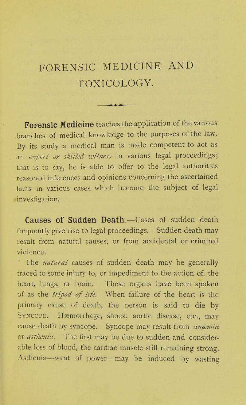 TOXICOLOGY. Forensic Medicine teaches the application of the various branches of medical knowledge to the purposes of the law. By its study a medical man is made competent to act as an expert or skilled witness in various legal proceedings; that is to say, he is able to offer to the legal authorities reasoned inferences and opinions concerning the ascertained facts in various cases which become the subject of legal investigation. Causes of Sudden Death—Cases of sudden death frequently give rise to legal proceedings. Sudden death may result from natural causes, or from accidental or criminal violence. The natural causes of sudden death may be generally traced to some injury to, or impediment to the action of, the heart, lungs, or brain. These organs have been spoken of as the tripod of life. When failure of the heart is the primary cause of death, the person is said to die by Syncope. Haemorrhage, shock, aortic disease, etc., may cause death by syncope. Syncope may result from ancemia or asthenia. The first may be due to sudden and consider- able loss of blood, the cardiac muscle still remaining strong. Asthenia—want of power—may be induced by wasting