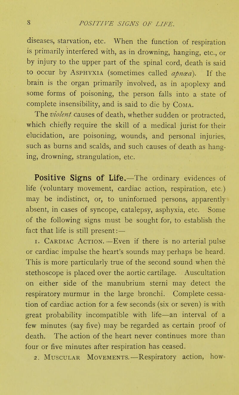 diseases, starvation, etc. When the function of respiration is primarily interfered with, as in drowning, hanging, etc., or by injury to the upper part of the spinal cord, death is said to occur by Asphyxia (sometimes called apncea). If the brain is the organ primarily involved, as in apoplexy and some forms of poisoning, the person falls into a state of complete insensibility, and is said to die by Coma. The violent causes of death, whether sudden or protracted, which chiefly require the skill of a medical jurist for their elucidation, are poisoning, wounds, and personal injuries, such as burns and scalds, and such causes of death as hang- ing, drowning, strangulation, etc. Positive Signs of Life.—The ordinary evidences of life (voluntary movement, cardiac action, respiration, etc.) may be indistinct, or, to uninformed persons, apparently absent, in cases of syncope, catalepsy, asphyxia, etc. Some of the following signs must be sought for, to establish the fact that life is still present: — 1. Cardiac Action.—Even if there is no arterial pulse or cardiac impulse the heart's sounds may perhaps be heard. This is more particularly true of the second sound when the stethoscope is placed over the aortic cartilage. Auscultation on either side of the manubrium sterni may detect the respiratory murmur in the large bronchi. Complete cessa- tion of cardiac action for a few seconds (six or seven) is with great probability incompatible with life—an interval of a few minutes (say five) may be regarded as certain proof of death. The action of the heart never continues more than four or five minutes after respiration has ceased. 2. Muscular Movements.—Respiratory action, how-