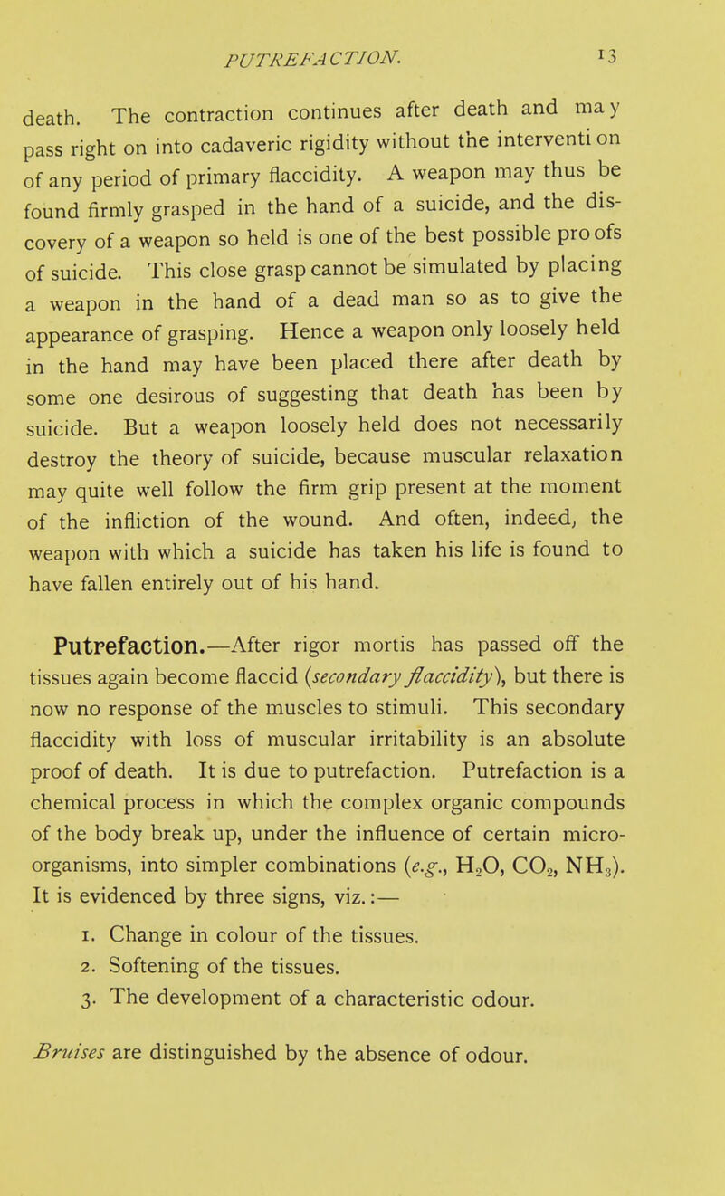 death. The contraction continues after death and may pass right on into cadaveric rigidity without the interventi on of any period of primary flaccidity. A weapon may thus be found firmly grasped in the hand of a suicide, and the dis- covery of a weapon so held is one of the best possible proofs of suicide. This close grasp cannot be simulated by placing a weapon in the hand of a dead man so as to give the appearance of grasping. Hence a weapon only loosely held in the hand may have been placed there after death by some one desirous of suggesting that death has been by suicide. But a weapon loosely held does not necessarily destroy the theory of suicide, because muscular relaxation may quite well follow the firm grip present at the moment of the infliction of the wound. And often, indeed; the weapon with which a suicide has taken his life is found to have fallen entirely out of his hand. Putrefaction.—After rigor mortis has passed off the tissues again become flaccid {secondary flaccidity\ but there is now no response of the muscles to stimuli. This secondary flaccidity with loss of muscular irritability is an absolute proof of death. It is due to putrefaction. Putrefaction is a chemical process in which the complex organic compounds of the body break up, under the influence of certain micro- organisms, into simpler combinations ie.g,^ H2O, CO2, NH3), It is evidenced by three signs, viz.:— 1. Change in colour of the tissues, 2. Softening of the tissues. 3. The development of a characteristic odour. Bruises are distinguished by the absence of odour.