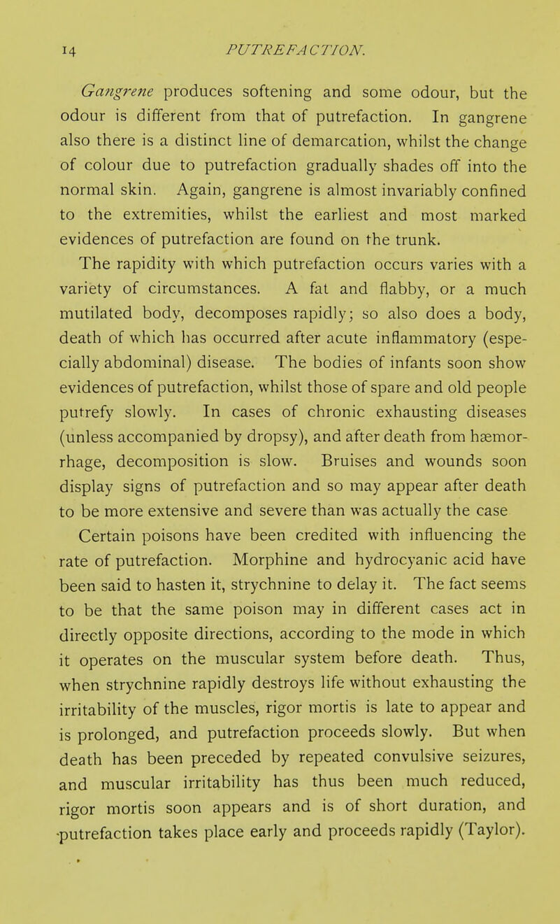 Gangrene produces softening and some odour, but the odour is different from that of putrefaction. In gangrene also there is a distinct line of demarcation, whilst the change of colour due to putrefaction gradually shades off into the normal skin. Again, gangrene is almost invariably confined to the extremities, whilst the earliest and most marked evidences of putrefaction are found on the trunk. The rapidity with which putrefaction occurs varies with a variety of circumstances. A fat and flabby, or a much mutilated body, decomposes rapidly; so also does a body, death of which has occurred after acute inflammatory (espe- cially abdominal) disease. The bodies of infants soon show evidences of putrefaction, whilst those of spare and old people putrefy slowly. In cases of chronic exhausting diseases (unless accompanied by dropsy), and after death from haemor- rhage, decomposition is slow. Bruises and wounds soon display signs of putrefaction and so may appear after death to be more extensive and severe than was actually the case Certain poisons have been credited with influencing the rate of putrefaction. Morphine and hydrocyanic acid have been said to hasten it, strychnine to delay it. The fact seems to be that the same poison may in different cases act in directly opposite directions, according to the mode in which it operates on the muscular system before death. Thus, when strychnine rapidly destroys life without exhausting the irritability of the muscles, rigor mortis is late to appear and is prolonged, and putrefaction proceeds slowly. But when death has been preceded by repeated convulsive seizures, and muscular irritability has thus been much reduced, rigor mortis soon appears and is of short duration, and •putrefaction takes place early and proceeds rapidly (Taylor).