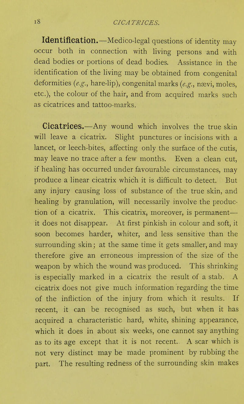 Identification.—Medico-legal questions of identity may occur both in connection with living persons and with dead bodies or portions of dead bodies. Assistance in the identification of the living may be obtained from congenital deformities {e.g., hare-lip), congenital marks {e.g., n^vi, moles, etc.), the colour of the hair, and from acquired marks such as cicatrices and tattoo-marks. Cicatrices.—Any wound which involves the true skin will leave a cicatrix. Slight punctures or incisions with a lancet, or leech-bites, affecting only the surface of the cutis, may leave no trace after a few months. Even a clean cut, if healing has occurred under favourable circumstances, may produce a linear cicatrix which it is difficult to detect. But any injury causing loss of substance of the true skin, and healing by granulation, will necessarily involve the produc- tion of a cicatrix. This cicatrix, moreover, is permanent— it does not disappear. At first pinkish in colour and soft, it soon becomes harder, whiter, and less sensitive than the surrounding skin; at the same time it gets smaller, and may therefore give an erroneous impression of the size of the weapon by which the wound was produced. This shrinking is especially marked in a cicatrix the result of a stab. A cicatrix does not give much information regarding the time of the infliction of the injury from which it results. If recent, it can be recognised as such, but when it has acquired a characteristic hard, white, shining appearance, which it does in about six weeks, one cannot say anything as to its age except that it is not recent. A scar which is not very distinct may be made prominent by rubbing the part. The resulting redness of the surrounding skin makes