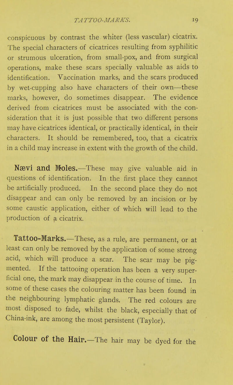 conspicuous by contrast the whiter (less vascular) cicatrix. The special characters of cicatrices resulting from syphilitic or strumous ulceration, from small-pox, and from surgical operations, make these scars specially valuable as aids to identification. Vaccination marks, and the scars produced by wet-cupping also have characters of their own—these marks, however, do sometimes disappear. The evidence derived from cicatrices must be associated with the con- sideration that it is just possible that two different persons may have cicatrices identical, or practically identical, in their characters. It should be remembered, too, that a cicatrix in a child may increase in extent with the growth of the child. Nsevi and Moles.—These may give valuable aid in questions of identification. In the first place they cannot be artificially produced. In the second place they do not disappear and can only be removed by an incision or by some caustic application, either of which will lead to the production of a cicatrix. Tattoo-Marks.—These, as a rule, are permanent, or at least can only be removed by the application of some strong acid, which will produce a scar. The scar may be pig- mented. If the tattooing operation has been a very super- ficial one, the mark may disappear in the course of time. In some of these cases the colouring matter has been found in the neighbouring lymphatic glands. The red colours are most disposed to fade, whilst the black, especially that of China-ink, are among the most persistent (Taylor). Colour of the Hair.—The hair may be dyed for the