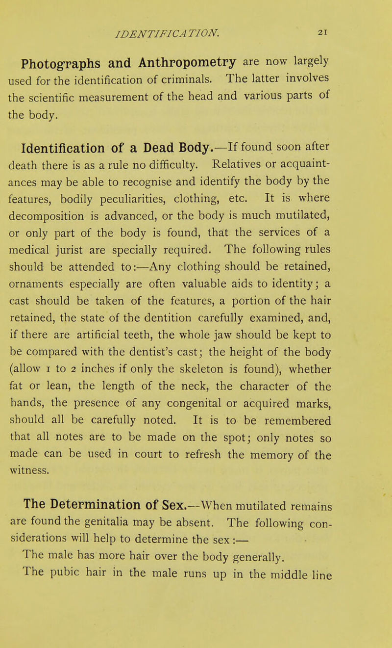 Photographs and Anthropometry are now largely used for the identification of criminals. The latter involves the scientific measurement of the head and various parts of the body. Identification of a Dead Body.—If found soon after death there is as a rule no difficulty. Relatives or acquaint- ances may be able to recognise and identify the body by the features, bodily peculiarities, clothing, etc. It is where decomposition is advanced, or the body is much mutilated, or only part of the body is found, that the services of a medical jurist are specially required. The following rules should be attended to:—Any clothing should be retained, ornaments especially are often valuable aids to identity; a cast should be taken of the features, a portion of the hair retained, the state of the dentition carefully examined, and, if there are artificial teeth, the whole jaw should be kept to be compared with the dentist's cast; the height of the body (allow I to 2 inches if only the skeleton is found), whether fat or lean, the length of the neck, the character of the hands, the presence of any congenital or acquired marks, should all be carefully noted. It is to be remembered that all notes are to be made on the spot; only notes so made can be used in court to refresh the memory of the witness. The Determination of Sex.—When mutilated remains are found the genitalia may be absent. The following con- siderations will help to determine the sex:— The male has more hair over the body generally. The pubic hair in the male runs up in the middle line