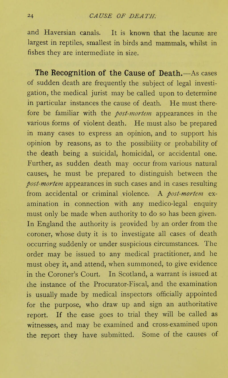 and Haversian canals. It is known that the lacunae are largest in reptiles, smallest in birds and mammals, whilst in fishes they are intermediate in size. The Recogrnition of the Cause of Death.—As cases of sudden death are frequently the subject of legal investi- gation, the medical jurist may be called upon to determine in particular instances the cause of death. He must there- fore be familiar with the post-mortem appearances in the various forms of violent death. He must also be prepared in many cases to express an opinion, and to support his opinion by reasons, as to the possibility or probability of the death being a suicidal, homicidal, or accidental one. Further, as sudden death may occur from various natural causes, he must be prepared to distinguish between the post-mortem appearances in such cases and in cases resulting from accidental or criminal violence. A post-mortem ex- amination in connection with any medico-legal enquiry must only be made when authority to do so has been given. In England the authority is provided by an order from the coroner, whose duty it is to investigate all cases of death occurring suddenly or under suspicious circumstances. The order may be issued to any medical practitioner, and he must obey it, and attend, when summoned, to give evidence in the Coroner's Court. In Scotland, a warrant is issued at the instance of the Procurator-Fiscal, and the examination is usually made by medical inspectors officially appointed for the purpose, who draw up and sign an authoritative report. If the case goes to trial they will be called as witnesses, and may be examined and cross-examined upon the report they have submitted. Some of the causes of