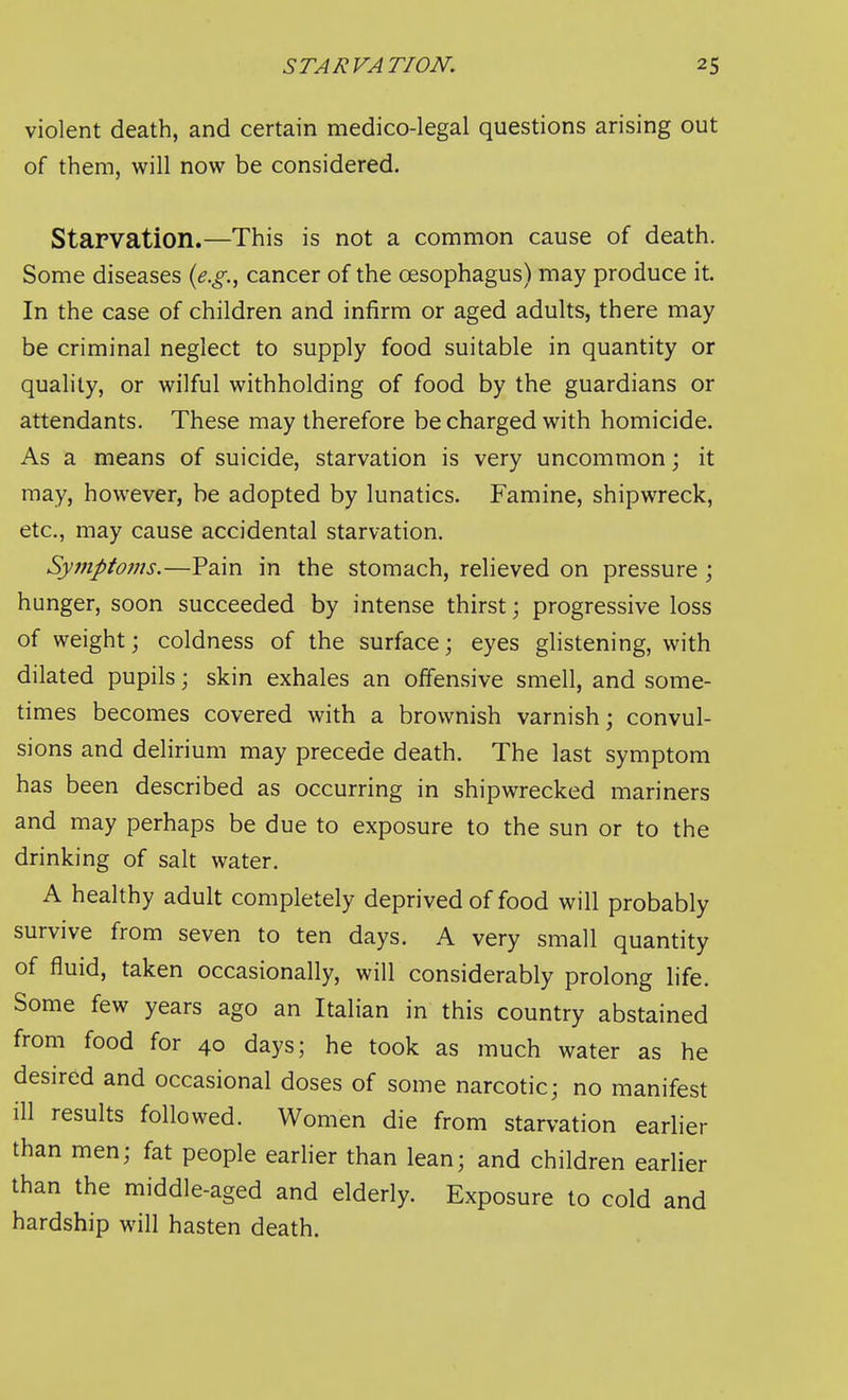 violent death, and certain medico-legal questions arising out of them, will now be considered. Starvation.—This is not a common cause of death. Some diseases {e.g.^ cancer of the oesophagus) may produce it. In the case of children and infirm or aged adults, there may be criminal neglect to supply food suitable in quantity or quality, or wilful withholding of food by the guardians or attendants. These may therefore be charged with homicide. As a means of suicide, starvation is very uncommon; it may, however, be adopted by lunatics. Famine, shipwreck, etc., may cause accidental starvation. Symptoms.—Pain in the stomach, relieved on pressure ; hunger, soon succeeded by intense thirst; progressive loss of weight; coldness of the surface; eyes glistening, with dilated pupils; skin exhales an offensive smell, and some- times becomes covered with a brownish varnish; convul- sions and delirium may precede death. The last symptom has been described as occurring in shipwrecked mariners and may perhaps be due to exposure to the sun or to the drinking of salt water. A healthy adult completely deprived of food will probably survive from seven to ten days. A very small quantity of fluid, taken occasionally, will considerably prolong life. Some few years ago an Italian in this country abstained from food for 40 days; he took as much water as he desired and occasional doses of some narcotic; no manifest ill results followed. Women die from starvation earlier than men; fat people earlier than lean; and children earlier than the middle-aged and elderly. Exposure to cold and hardship will hasten death.