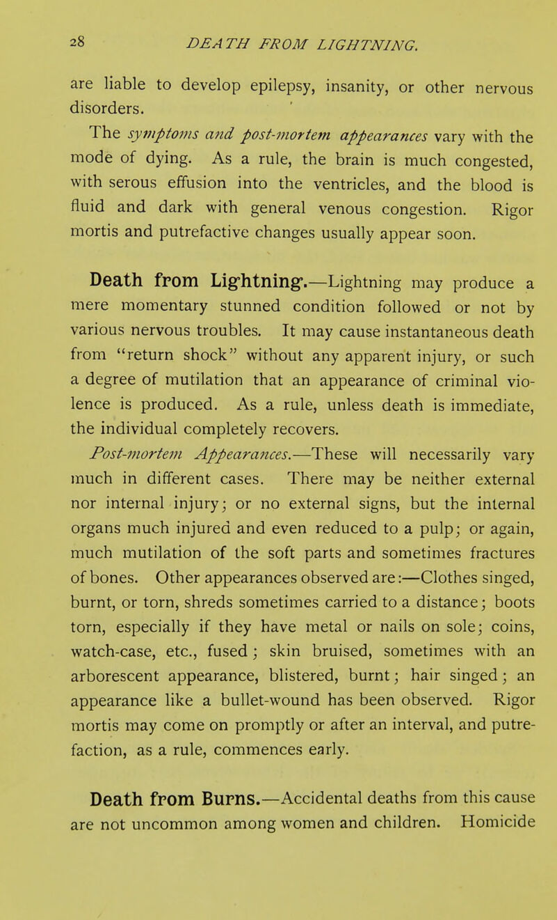 DEATH FROM LIGHTNING. are liable to develop epilepsy, insanity, or other nervous disorders. The symptoms and post-77wrtem appearances vary with the mode of dying. As a rule, the brain is much congested, with serous effusion into the ventricles, and the blood is fluid and dark with general venous congestion. Rigor mortis and putrefactive changes usually appear soon. Death from Lig-htning*.—Lightning may produce a mere momentary stunned condition followed or not by various nervous troubles. It may cause instantaneous death from return shock without any apparent injury, or such a degree of mutilation that an appearance of criminal vio- lence is produced. As a rule, unless death is immediate, the individual completely recovers. Post-mortem Appeara7ices.—These will necessarily vary much in different cases. There may be neither external nor internal injury; or no external signs, but the internal organs much injured and even reduced to a pulp; or again, much mutilation of the soft parts and sometimes fractures of bones. Other appearances observed are:—Clothes singed, burnt, or torn, shreds sometimes carried to a distance; boots torn, especially if they have metal or nails on sole; coins, watch-case, etc., fused; skin bruised, sometimes with an arborescent appearance, blistered, burnt; hair singed; an appearance like a bullet-wound has been observed. Rigor mortis may come on promptly or after an interval, and putre- faction, as a rule, commences early. Death from Burns.—Accidental deaths from this cause are not uncommon among women and children. Homicide