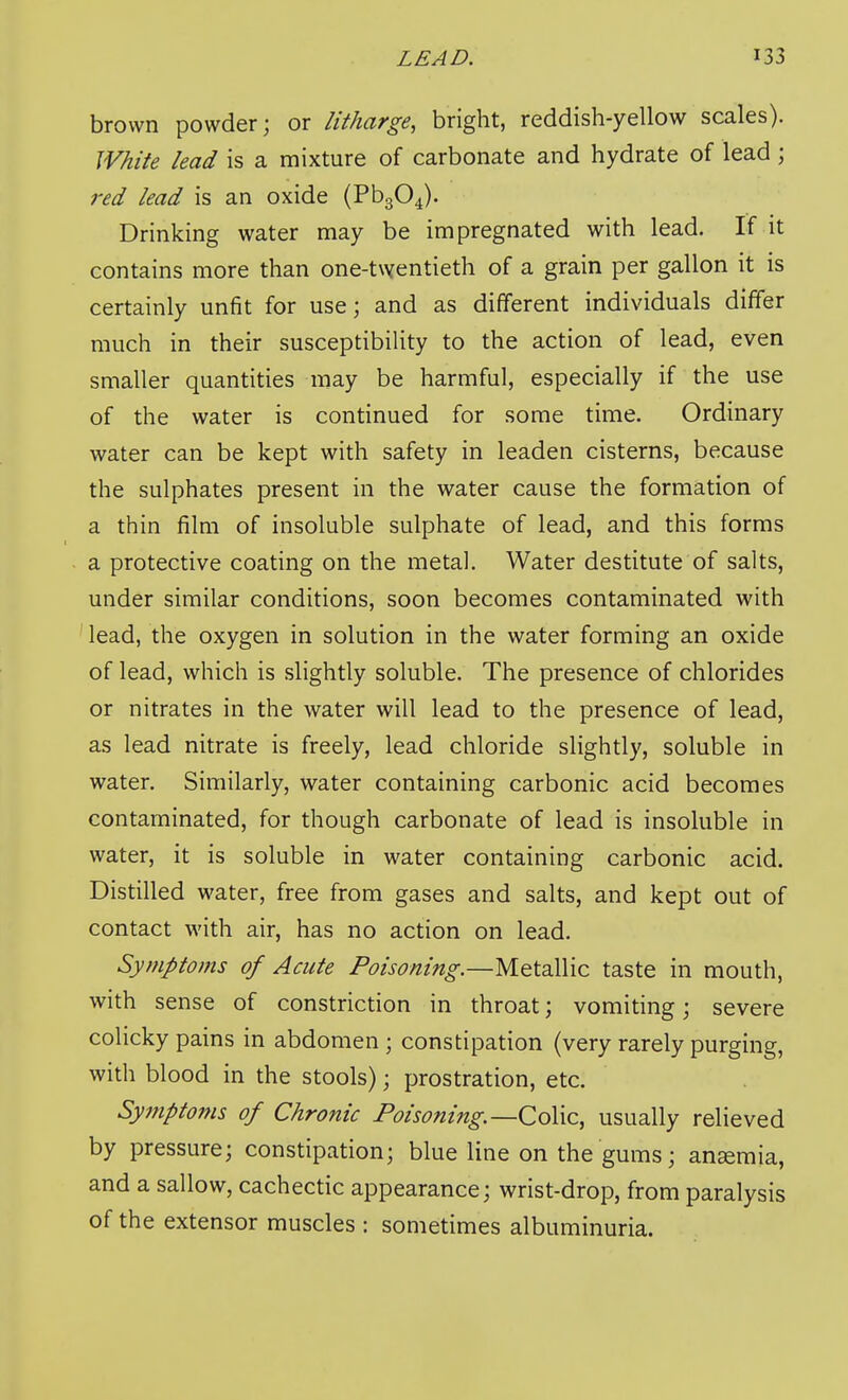 brown powder; or litharge, bright, reddish-yellow scales). White lead is a mixture of carbonate and hydrate of lead ; red lead is an oxide (Pb304). Drinking water may be impregnated with lead. If it contains more than one-twentieth of a grain per gallon it is certainly unfit for use; and as different individuals differ much in their susceptibility to the action of lead, even smaller quantities may be harmful, especially if the use of the water is continued for some time. Ordinary water can be kept with safety in leaden cisterns, because the sulphates present in the water cause the formation of a thin film of insoluble sulphate of lead, and this forms a protective coating on the metal. Water destitute of salts, under similar conditions, soon becomes contaminated with lead, the oxygen in solution in the water forming an oxide of lead, which is slightly soluble. The presence of chlorides or nitrates in the water will lead to the presence of lead, as lead nitrate is freely, lead chloride slightly, soluble in water. Similarly, water containing carbonic acid becomes contaminated, for though carbonate of lead is insoluble in water, it is soluble in water containing carbonic acid. Distilled water, free from gases and salts, and kept out of contact with air, has no action on lead. Symptoms of Acute Poisoning.—Metallic taste in mouth, with sense of constriction in throat; vomiting; severe colicky pains in abdomen; constipation (very rarely purging, with blood in the stools); prostration, etc. Symptoms of Chronic Poisoning.—CoYic, usually relieved by pressure; constipation; blue line on the gums; anaemia, and a sallow, cachectic appearance; wrist-drop, from paralysis of the extensor muscles : sometimes albuminuria.