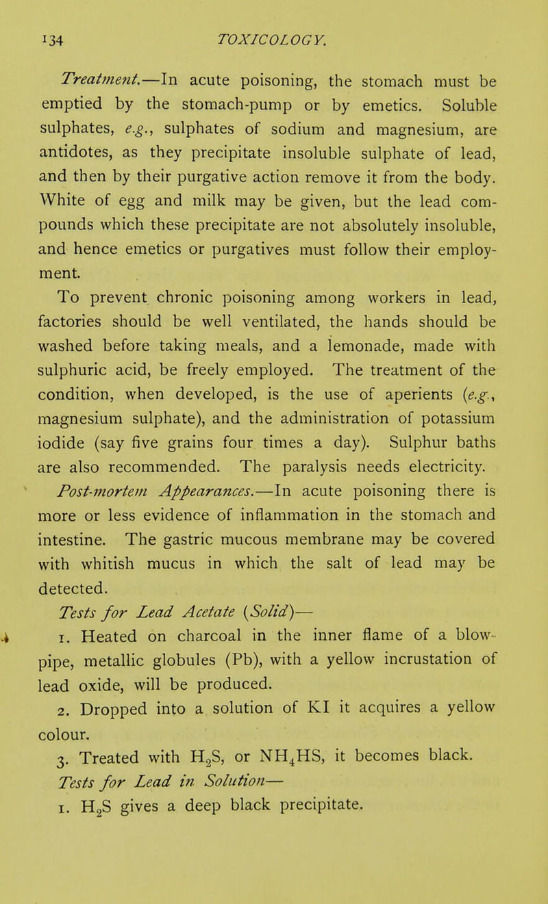 Treatnmit.—In acute poisoning, the stomach must be emptied by the stomach-pump or by emetics. Soluble sulphates, e.g., sulphates of sodium and magnesium, are antidotes, as they precipitate insoluble sulphate of lead, and then by their purgative action remove it from the body. White of egg and milk may be given, but the lead com- pounds which these precipitate are not absolutely insoluble, and hence emetics or purgatives must follow their employ- ment. To prevent chronic poisoning among workers in lead, factories should be well ventilated, the hands should be washed before taking meals, and a lemonade, made with sulphuric acid, be freely employed. The treatment of the condition, when developed, is the use of aperients {e.g.^ magnesium sulphate), and the administration of potassium iodide (say five grains four times a day). Sulphur baths are also recommended. The paralysis needs electricity. Post-mortem Appearances.—In acute poisoning there is more or less evidence of inflammation in the stomach and intestine. The gastric mucous membrane may be covered with whitish mucus in which the salt of lead may be detected. Tests for Lead Acetate {Solid)— 1. Heated on charcoal in the inner flame of a blow- pipe, metallic globules (Pb), with a yellow incrustation of lead oxide, will be produced. 2. Dropped into a solution of KI it acquires a yellow colour. 3. Treated with HgS, or NH^HS, it becomes black. Tests for Lead in Solution— I. HgS gives a deep black precipitate.