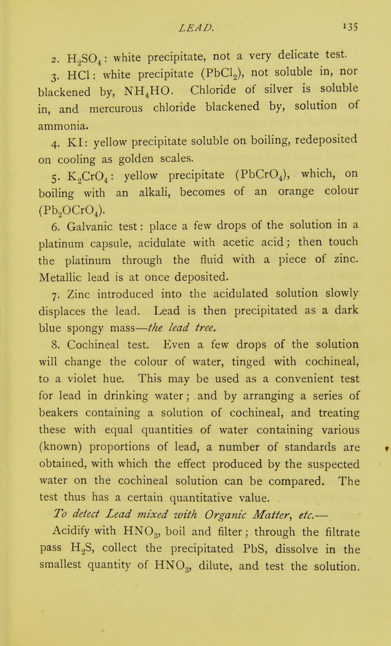 2. H.2SO4: white precipitate, not a very delicate test. 3. HCl: white precipitate (PbClg), not soluble in, nor blackened by, NH4HO. Chloride of silver is soluble in, and mercurous chloride blackened by, solution of ammonia. 4. KI: yellow precipitate soluble on boiling, redeposited on cooling as golden scales. 5. K2Cr04: yellow precipitate (PbCrOJ, which, on boiling with an alkali, becomes of an orange colour (PbpCrO^). 6. Galvanic test: place a few drops of the solution in a platinum capsule, acidulate with acetic acid; then touch the platinum through the fluid with a piece of zinc. Metallic lead is at once deposited. 7. Zinc introduced into the acidulated solution slowly displaces the lead. Lead is then precipitated as a dark blue spongy mass—the lead tree. 8. Cochineal test. Even a few drops of the solution will change the colour of water, tinged with cochineal, to a violet hue. This may be used as a convenient test for lead in drinking water; and by arranging a series of beakers containing a solution of cochineal, and treating these with equal quantities of water containing various (known) proportions of lead, a number of standards are t obtained, with which the effect produced by the suspected water on the cochineal solution can be compared. The test thus has a certain quantitative value. To detect Lead mixed with Organic Matter, etc.— Acidify with HNO3, boil and filter; through the filtrate pass HgS, collect the precipitated PbS, dissolve in the smallest quantity of HNO,, dilute, and test the solution.