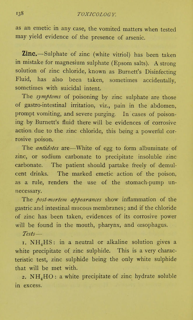 as an emetic in any case, the vomited matters when tested may yield evidence of the presence of arsenic. Zinc.—Sulphate of zinc (white vitriol) has been taken in mistake for magnesium sulphate (Epsom salts). A strong solution of zinc chloride, known as Burnett's Disinfecting Fluid, has also been taken, sometimes accidentally, sometimes with suicidal intent. The symptoms of poisoning by zinc sulphate are those of gastro-intestinal irritation, viz., pain in the abdomen, prompt vomiting, and severe purging. In cases of poison- ing by Burnett's fluid there will be evidences of corrosive action due to the zinc chloride, this being a powerful cor- rosive poison. The antidotes are—White of egg to form albuminate of zinc, or sodium carbonate to precipitate insoluble zinc carbonate. The patient should partake freely of demul- cent drinks. The marked emetic action of the poison, as a rule, renders the use of the stomach-pump un- necessary. The post-mortem appearances show inflammation of the gastric and intestinal mucous membranes; and if the chloride of zinc has been taken, evidences of its corrosive power will be found in the mouth, pharynx, and cjesophagus. Tests— 1. NH^HS: in a neutral or alkaUne solution gives a white precipitate of zinc sulphide. This is a very charac- teristic test, zinc sulphide being the only white sulphide that will be met with. 2. NH4HO: a white precipitate of zinc hydrate soluble in excess.