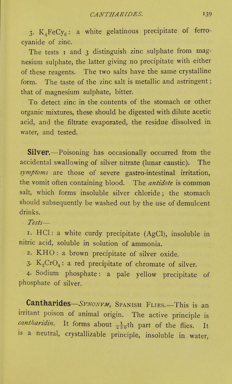 3. K^FeCyg: a white gelatinous precipitate of ferro- cyanide of zinc. The tests i and 3 distinguish zinc sulphate from mag- nesium sulphate, the latter giving no precipitate with either of these reagents. The two salts have the same crystalline form. The taste of the zinc salt is metallic and astringent; that of magnesium sulphate, bitter. To detect zinc in the contents of the stomach or other organic mixtures, these should be digested with dilute acetic acid, and the filtrate evaporated, the residue dissolved in water, and tested. Silver.—Poisoning has occasionally occurred from the accidental swallowing of silver nitrate (lunar caustic). The sympto7ns are those of severe gastro-intestinal irritation, the vomit often containing blood. The antidote is common salt, which forms insoluble silver chloride; the stomach should subsequently be washed out by the use of demulcent drinks. Tests— 1. HCl: a white curdy precipitate (AgCl), insoluble in nitric acid, soluble in solution of ammonia. 2. KHO : a brown precipitate of silver oxide. 3. K2Cr04: a red precipitate of chromate of silver. 4. Sodium phosphate: a pale yellow precipitate of phosphate of silver. Cantharides—^FA^oiVK^j/, Spanish Flies.—This is an irritant poison of animal origin. The active principle is cant/iaridin. It forms about ^i^^th part of the flies. It is a neutral, crystallizable principle, insoluble in water,