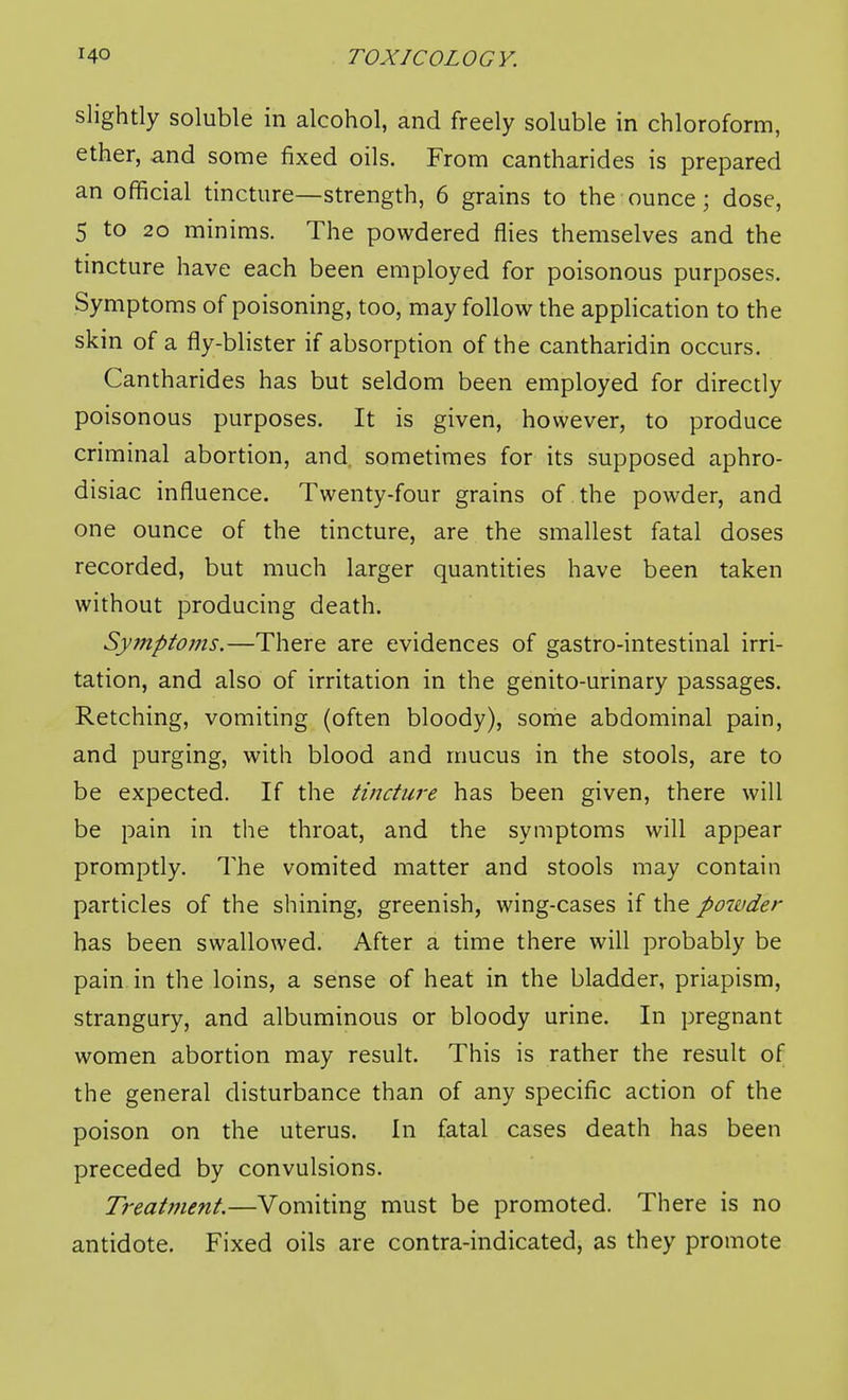 slightly soluble in alcohol, and freely soluble in chloroform, ether, and some fixed oils. From cantharides is prepared an official tincture—strength, 6 grains to the ounce; dose, 5 to 2o minims. The powdered flies themselves and the tincture have each been employed for poisonous purposes. Symptoms of poisoning, too, may follow the application to the skin of a fly-blister if absorption of the cantharidin occurs. Cantharides has but seldom been employed for directly poisonous purposes. It is given, however, to produce criminal abortion, and sometimes for its supposed aphro- disiac influence. Twenty-four grains of the powder, and one ounce of the tincture, are the smallest fatal doses recorded, but much larger quantities have been taken without producing death. Sy7nptoms.—There are evidences of gastro-intestinal irri- tation, and also of irritation in the genito-urinary passages. Retching, vomiting (often bloody), some abdominal pain, and purging, with blood and mucus in the stools, are to be expected. If the tincture has been given, there will be pain in the throat, and the symptoms will appear promptly. The vomited matter and stools may contain particles of the shining, greenish, wing-cases if the powder has been swallowed. After a time there will probably be pain in the loins, a sense of heat in the bladder, priapism, strangury, and albuminous or bloody urine. In pregnant women abortion may result. This is rather the result of the general disturbance than of any specific action of the poison on the uterus. In fatal cases death has been preceded by convulsions. Treatinent.—Vomiting must be promoted. There is no antidote. Fixed oils are contra-indicated, as they promote
