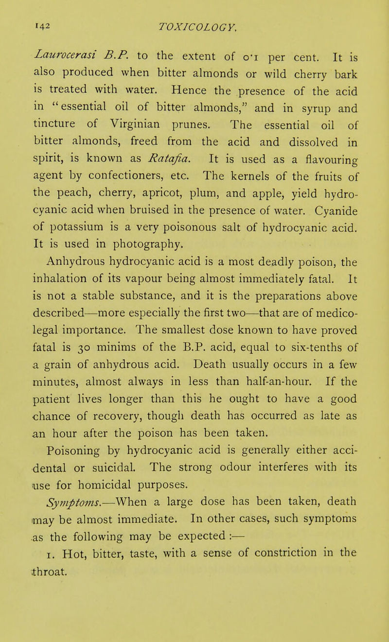 Laurocerasi B.P. to the extent of ci per cent. It is also produced when bitter almonds or wild cherry bark is treated with water. Hence the presence of the acid in essential oil of bitter almonds, and in syrup and tincture of Virginian prunes. The essential oil of bitter almonds, freed from the acid and dissolved in spirit, is known as Ratafia. It is used as a flavouring agent by confectioners, etc. The kernels of the fruits of the peach, cherry, apricot, plum, and apple, yield hydro- cyanic acid when bruised in the presence of water. Cyanide of potassium is a very poisonous salt of hydrocyanic acid. It is used in photography. Anhydrous hydrocyanic acid is a most deadly poison, the inhalation of its vapour being almost immediately fatal. It is not a stable substance, and it is the preparations above described—more especially the first two—that are of medico- legal importance. The smallest dose known to have proved fatal is 30 minims of the B.P. acid, equal to six-tenths of a grain of anhydrous acid. Death usually occurs in a few minutes, almost always in less than half-an-hour. If the patient lives longer than this he ought to have a good chance of recovery, though death has occurred as late as an hour after the poison has been taken. Poisoning by hydrocyanic acid is generally either acci- dental or suicidal. The strong odour interferes with its luse for homicidal purposes. Symptoms.—When a large dose has been taken, death imay be almost immediate. In other cases, such symptoms as the following may be expected :— I. Hot, bitter, taste, with a sense of constriction in the .throat.