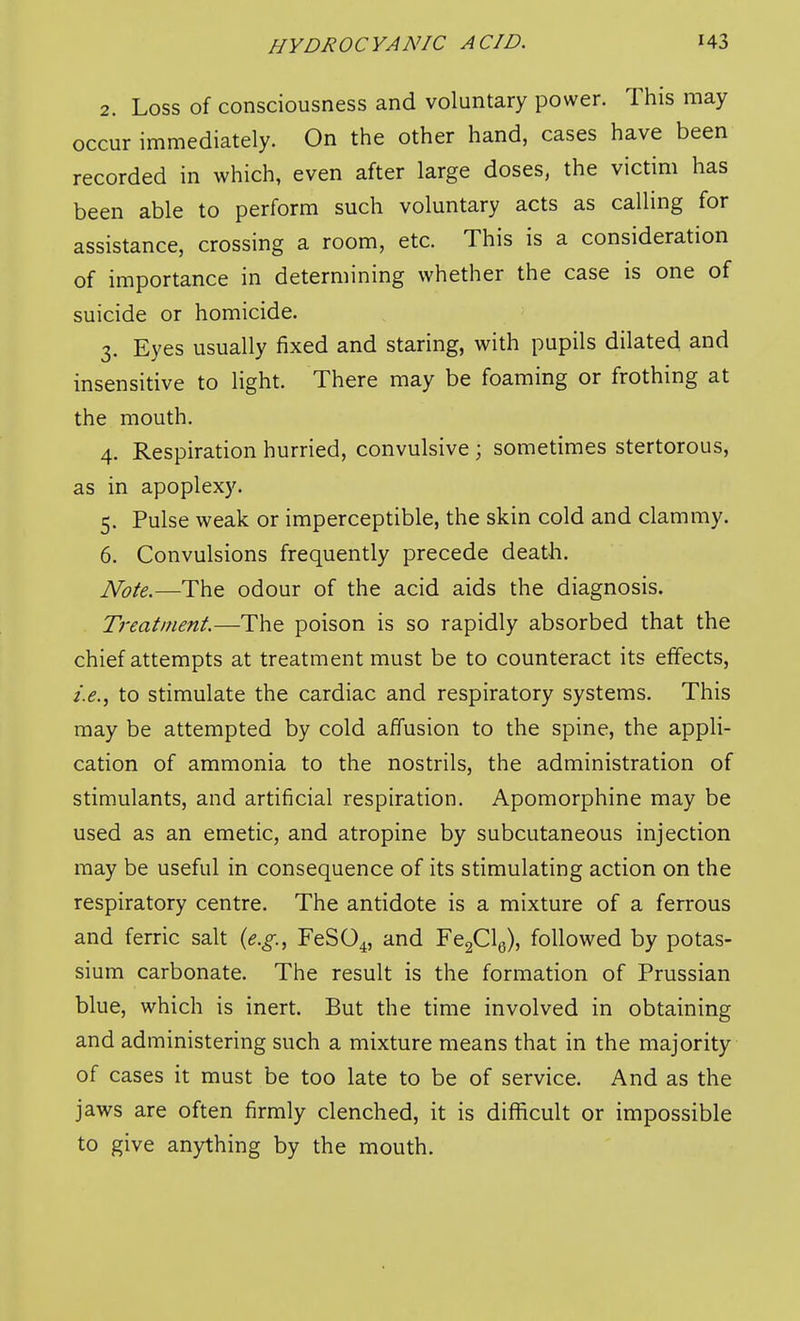 2. Loss of consciousness and voluntary power. This may occur immediately. On the other hand, cases have been recorded in which, even after large doses, the victim has been able to perform such voluntary acts as calling for assistance, crossing a room, etc. This is a consideration of importance in determining whether the case is one of suicide or homicide. 3. Eyes usually fixed and staring, with pupils dilated and insensitive to light. There may be foaming or frothing at the mouth, 4. Respiration hurried, convulsive ; sometimes stertorous, as in apoplexy. 5. Pulse weak or imperceptible, the skin cold and clammy. 6. Convulsions frequently precede death. JSfote.—The odour of the acid aids the diagnosis. Treatment.—The poison is so rapidly absorbed that the chief attempts at treatment must be to counteract its effects, i.e., to stimulate the cardiac and respiratory systems. This may be attempted by cold affusion to the spine, the appli- cation of ammonia to the nostrils, the administration of stimulants, and artificial respiration. Apomorphine may be used as an emetic, and atropine by subcutaneous injection may be useful in consequence of its stimulating action on the respiratory centre. The antidote is a mixture of a ferrous and ferric salt {e.g., FeS04, '^^^ FeaClg), followed by potas- sium carbonate. The result is the formation of Prussian blue, which is inert. But the time involved in obtaining and administering such a mixture means that in the majority of cases it must be too late to be of service. And as the jaws are often firmly clenched, it is difficult or impossible to give anything by the mouth.